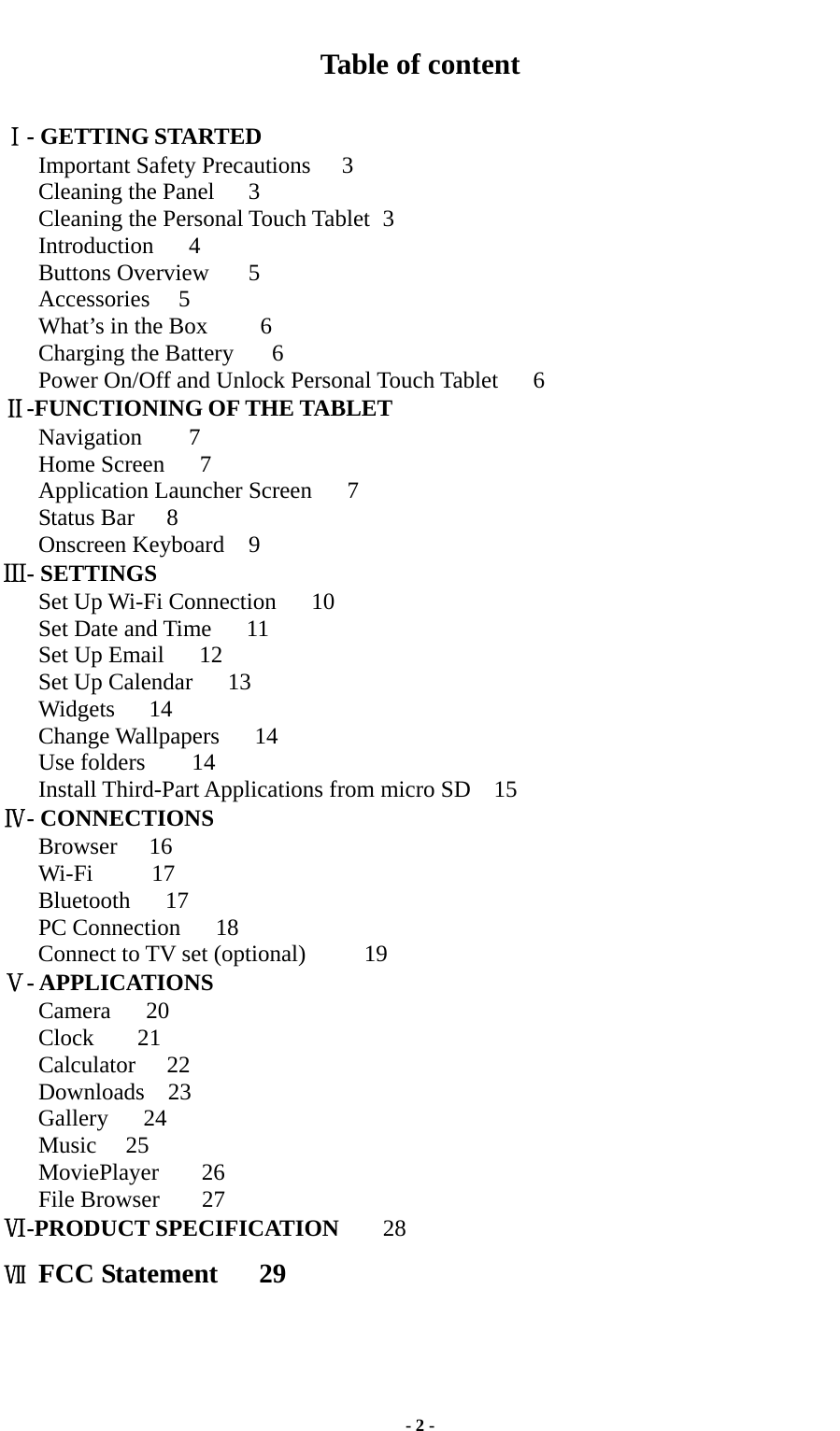  - 2 - Table of content  Ⅰ- GETTING STARTED Important Safety Precautions    3 Cleaning the Panel  3 Cleaning the Personal Touch Tablet   3   Introduction   4 Buttons Overview  5 Accessories  5 What’s in the Box      6 Charging the Battery      6 Power On/Off and Unlock Personal Touch Tablet      6 Ⅱ-FUNCTIONING OF THE TABLET Navigation    7 Home Screen   7 Application Launcher Screen   7  Status Bar    8 Onscreen Keyboard  9   Ⅲ- SETTINGS Set Up Wi-Fi Connection   10   Set Date and Time   11 Set Up Email   12 Set Up Calendar   13 Widgets   14  Change Wallpapers   14 Use folders    14  Install Third-Part Applications from micro SD  15    Ⅳ- CONNECTIONS    Browser   16    Wi-Fi     17    Bluetooth   17    PC Connection   18    Connect to TV set (optional)     19 Ⅴ- APPLICATIONS Camera   20 Clock  21 Calculator 22 Downloads  23    Gallery   24    Music  25    MoviePlayer    26 File Browser    27 Ⅵ-PRODUCT SPECIFICATION      28 Ⅶ FCC Statement   29   