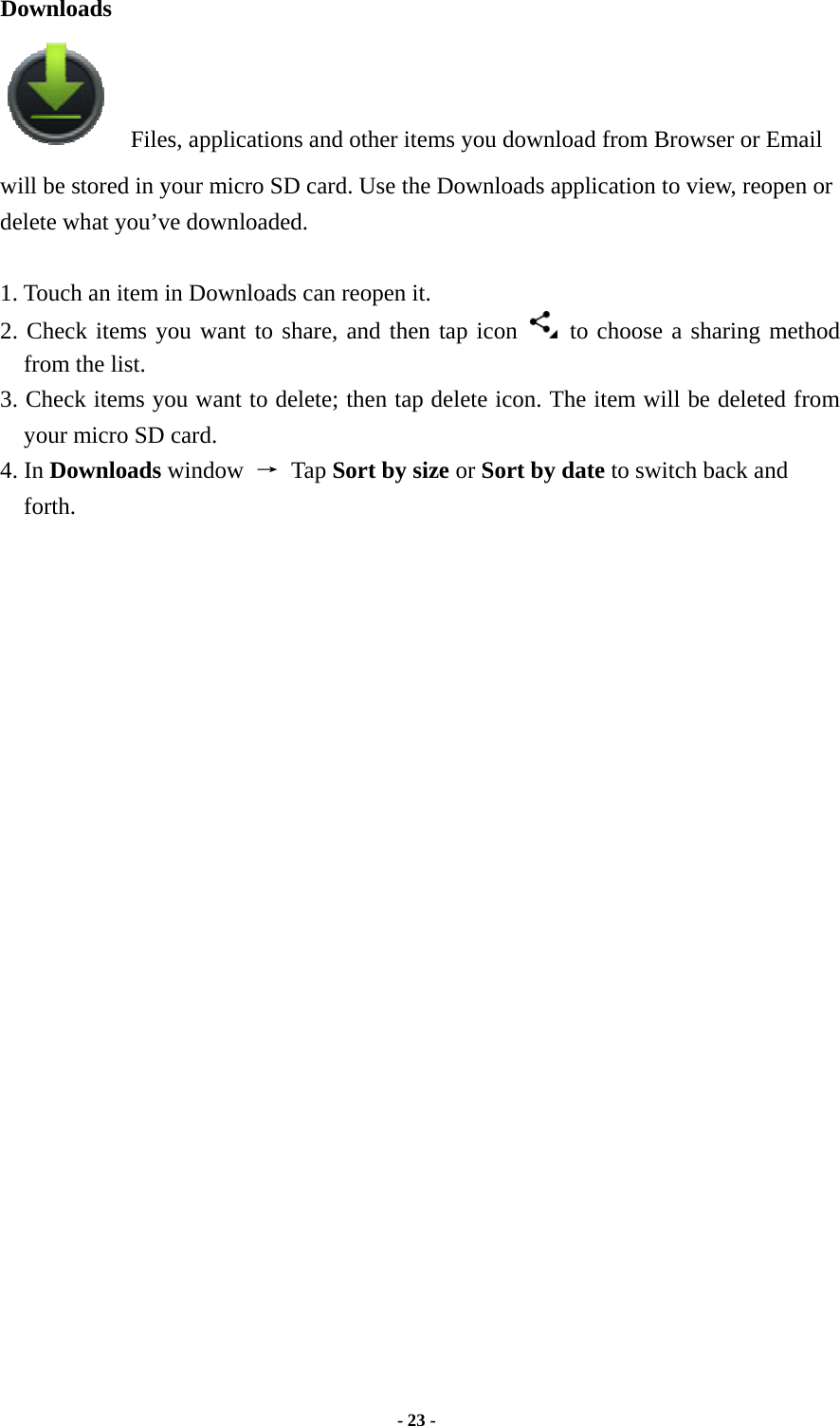  - 23 -  Downloads   Files, applications and other items you download from Browser or Email will be stored in your micro SD card. Use the Downloads application to view, reopen or delete what you’ve downloaded.    1. Touch an item in Downloads can reopen it.   2. Check items you want to share, and then tap icon    to choose a sharing method from the list. 3. Check items you want to delete; then tap delete icon. The item will be deleted from your micro SD card.   4. In Downloads window  → Tap Sort by size or Sort by date to switch back and forth.                          