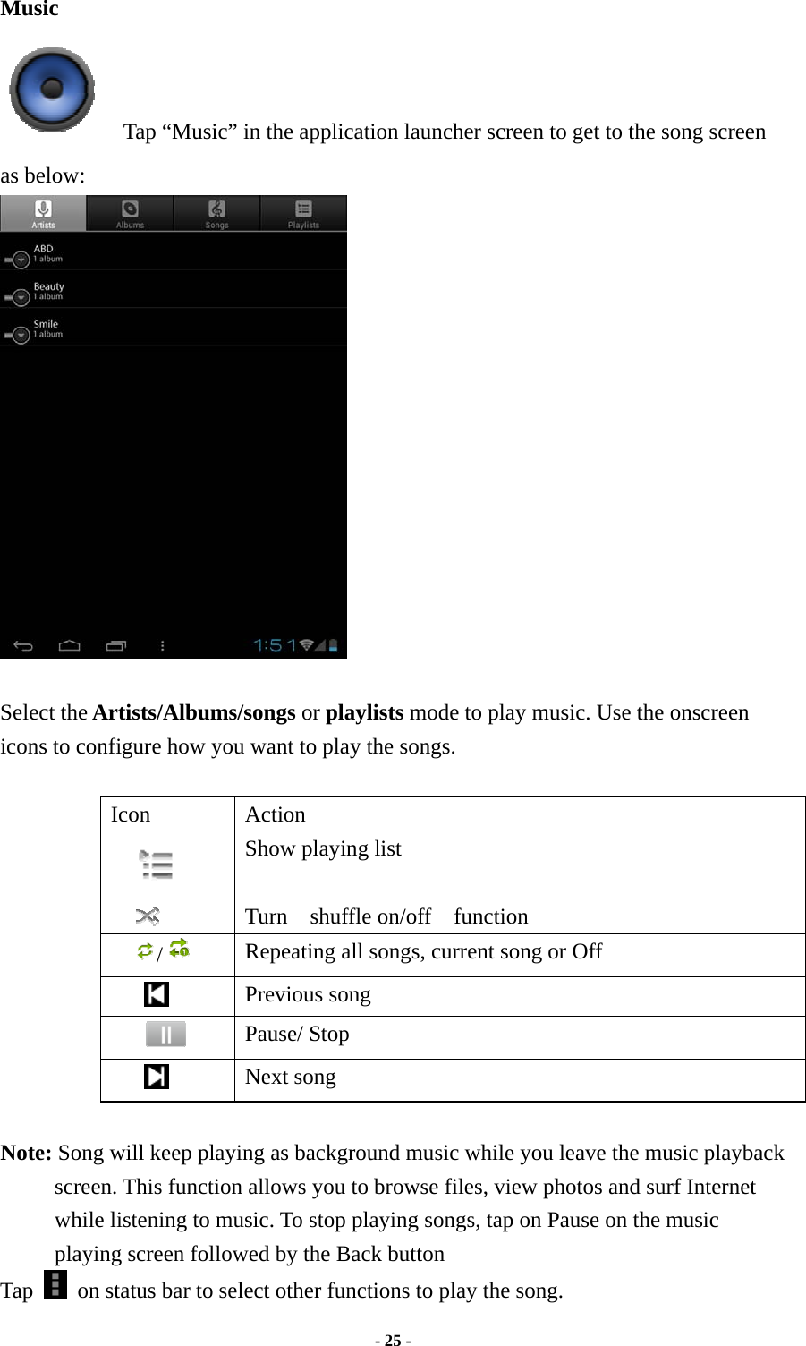  - 25 -  Music     Tap “Music” in the application launcher screen to get to the song screen as below:   Select the Artists/Albums/songs or playlists mode to play music. Use the onscreen icons to configure how you want to play the songs.  Icon Action  Show playing list  Turn  shuffle on/off  function /   Repeating all songs, current song or Off      Previous song  Pause/ Stop      Next song  Note: Song will keep playing as background music while you leave the music playback screen. This function allows you to browse files, view photos and surf Internet while listening to music. To stop playing songs, tap on Pause on the music playing screen followed by the Back button Tap    on status bar to select other functions to play the song. 