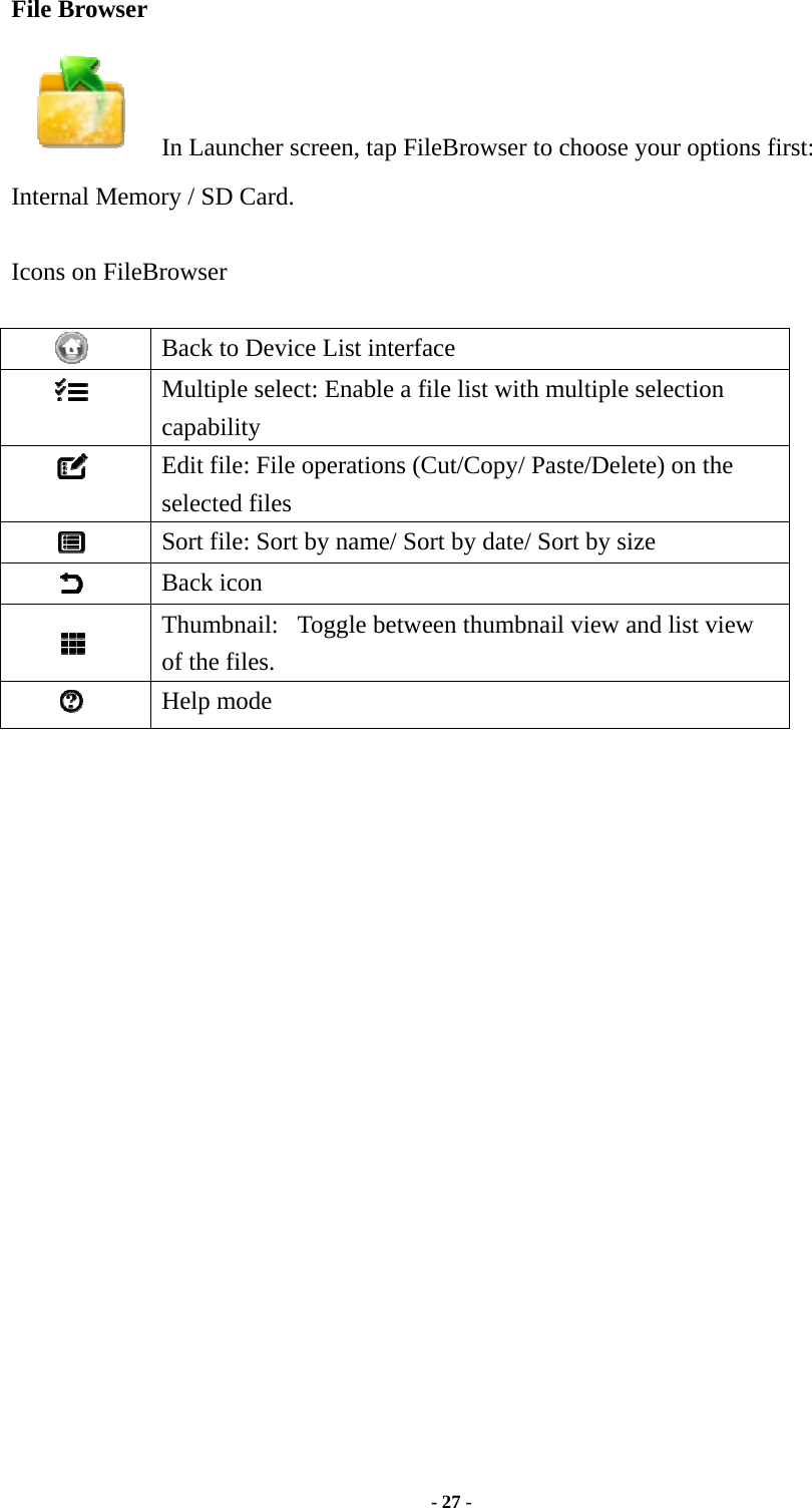  - 27 -  File Browser      In Launcher screen, tap FileBrowser to choose your options first: Internal Memory / SD Card.  Icons on FileBrowser   Back to Device List interface  Multiple select: Enable a file list with multiple selection capability  Edit file: File operations (Cut/Copy/ Paste/Delete) on the selected files    Sort file: Sort by name/ Sort by date/ Sort by size  Back icon  Thumbnail:   Toggle between thumbnail view and list view of the files.  Help mode                     