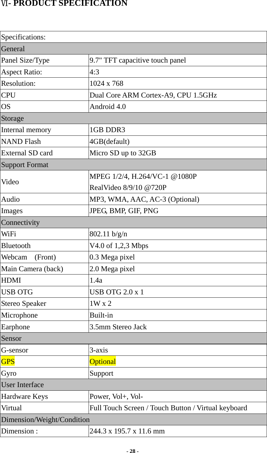  - 28 -  Ⅵ- PRODUCT SPECIFICATION   Specifications: General Panel Size/Type           9.7&quot; TFT capacitive touch panel Aspect Ratio:  4:3 Resolution:               1024 x 768 CPU  Dual Core ARM Cortex-A9, CPU 1.5GHz OS Android 4.0 Storage Internal memory    1GB DDR3 NAND Flash             4GB(default) External SD card            Micro SD up to 32GB Support Format     Video  MPEG 1/2/4, H.264/VC-1 @1080P RealVideo 8/9/10 @720P Audio MP3, WMA, AAC, AC-3 (Optional) Images  JPEG, BMP, GIF, PNG Connectivity WiFi                   802.11 b/g/n Bluetooth  V4.0 of 1,2,3 Mbps Webcam  (Front)  0.3 Mega pixel    Main Camera (back)  2.0 Mega pixel HDMI 1.4a USB OTG  USB OTG 2.0 x 1 Stereo Speaker  1W x 2 Microphone Built-in Earphone 3.5mm Stereo Jack Sensor G-sensor 3-axis GPS  Optional Gyro Support User Interface Hardware Keys  Power, Vol+, Vol-   Virtual  Full Touch Screen / Touch Button / Virtual keyboard Dimension/Weight/Condition Dimension :              244.3 x 195.7 x 11.6 mm 