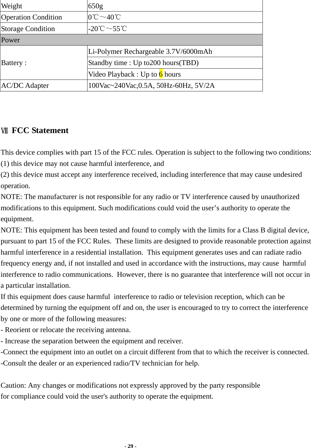  - 29 -  Weight 650g Operation Condition  0℃～40℃  Storage Condition  -20℃～55℃ Power Li-Polymer Rechargeable 3.7V/6000mAh Standby time : Up to200 hours(TBD) Battery :                 Video Playback : Up to 6 hours AC/DC Adapter  100Vac~240Vac,0.5A, 50Hz-60Hz, 5V/2A    Ⅶ FCC Statement    This device complies with part 15 of the FCC rules. Operation is subject to the following two conditions: (1) this device may not cause harmful interference, and(2) this device must accept any interference received, including interference that may cause undesired operation. NOTE: The manufacturer is not responsible for any radio or TV interference caused by unauthorized modifications to this equipment. Such modifications could void the user’s authority to operate the equipment. NOTE: This equipment has been tested and found to comply with the limits for a Class B digital device, pursuant to part 15 of the FCC Rules.  These limits are designed to provide reasonable protection against harmful interference in a residential installation.  This equipment generates uses and can radiate radio frequency energy and, if not installed and used in accordance with the instructions, may cause  harmful interference to radio communications.  However, there is no guarantee that interference will not occur in a particular installation. If this equipment does cause harmful  interference to radio or television reception, which can be determined by turning the equipment off and on, the user is encouraged to try to correct the interference by one or more of the following measures:- Reorient or relocate the receiving antenna. - Increase the separation between the equipment and receiver.-Connect the equipment into an outlet on a circuit different from that to which the receiver is connected. -Consult the dealer or an experienced radio/TV technician for help. Caution: Any changes or modifications not expressly approved by the party responsiblefor compliance could void the user&apos;s authority to operate the equipment.                            Rev 1.0 