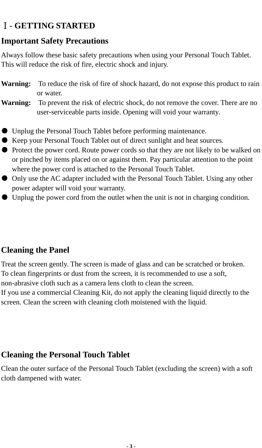  - 3 -   Ⅰ- GETTING STARTED Important Safety Precautions Always follow these basic safety precautions when using your Personal Touch Tablet. This will reduce the risk of fire, electric shock and injury.  Warning:    To reduce the risk of fire of shock hazard, do not expose this product to rain or water. Warning:    To prevent the risk of electric shock, do not remove the cover. There are no user-serviceable parts inside. Opening will void your warranty.     ●  Unplug the Personal Touch Tablet before performing maintenance. ●  Keep your Personal Touch Tablet out of direct sunlight and heat sources. ●  Protect the power cord. Route power cords so that they are not likely to be walked on or pinched by items placed on or against them. Pay particular attention to the point where the power cord is attached to the Personal Touch Tablet. ●  Only use the AC adapter included with the Personal Touch Tablet. Using any other power adapter will void your warranty. ●  Unplug the power cord from the outlet when the unit is not in charging condition.     Cleaning the Panel  Treat the screen gently. The screen is made of glass and can be scratched or broken. To clean fingerprints or dust from the screen, it is recommended to use a soft, non-abrasive cloth such as a camera lens cloth to clean the screen. If you use a commercial Cleaning Kit, do not apply the cleaning liquid directly to the screen. Clean the screen with cleaning cloth moistened with the liquid.     Cleaning the Personal Touch Tablet Clean the outer surface of the Personal Touch Tablet (excluding the screen) with a soft cloth dampened with water.      