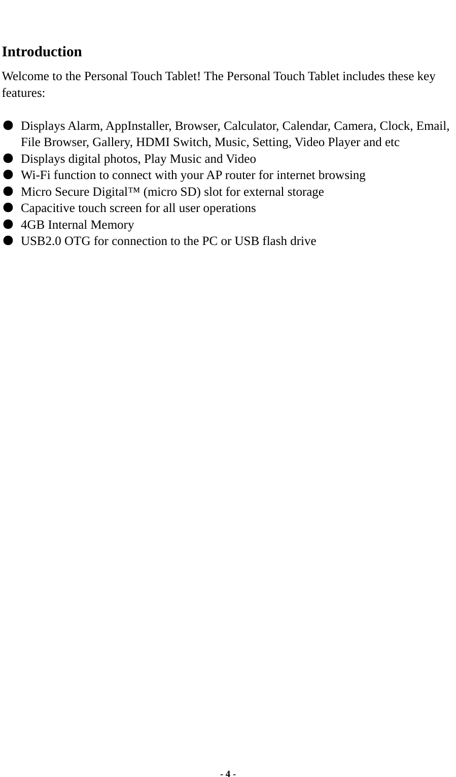  - 4 -  Introduction Welcome to the Personal Touch Tablet! The Personal Touch Tablet includes these key features:  ●  Displays Alarm, AppInstaller, Browser, Calculator, Calendar, Camera, Clock, Email, File Browser, Gallery, HDMI Switch, Music, Setting, Video Player and etc ●  Displays digital photos, Play Music and Video ●  Wi-Fi function to connect with your AP router for internet browsing ●  Micro Secure Digital™ (micro SD) slot for external storage   ●  Capacitive touch screen for all user operations ●  4GB Internal Memory ●  USB2.0 OTG for connection to the PC or USB flash drive                                