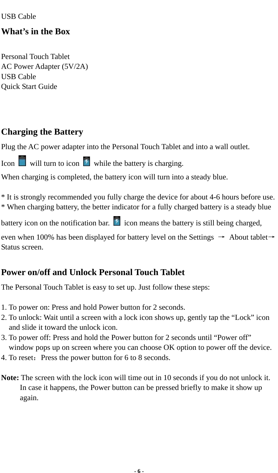  - 6 - USB Cable What’s in the Box  Personal Touch Tablet AC Power Adapter (5V/2A)   USB Cable Quick Start Guide     Charging the Battery Plug the AC power adapter into the Personal Touch Tablet and into a wall outlet.   Icon    will turn to icon    while the battery is charging. When charging is completed, the battery icon will turn into a steady blue.    * It is strongly recommended you fully charge the device for about 4-6 hours before use. * When charging battery, the better indicator for a fully charged battery is a steady blue battery icon on the notification bar.    icon means the battery is still being charged, even when 100% has been displayed for battery level on the Settings  → About tablet→Status screen.  Power on/off and Unlock Personal Touch Tablet The Personal Touch Tablet is easy to set up. Just follow these steps:  1. To power on: Press and hold Power button for 2 seconds.   2. To unlock: Wait until a screen with a lock icon shows up, gently tap the “Lock” icon and slide it toward the unlock icon. 3. To power off: Press and hold the Power button for 2 seconds until “Power off” window pops up on screen where you can choose OK option to power off the device.   4. To reset：Press the power button for 6 to 8 seconds.  Note: The screen with the lock icon will time out in 10 seconds if you do not unlock it. In case it happens, the Power button can be pressed briefly to make it show up again.        