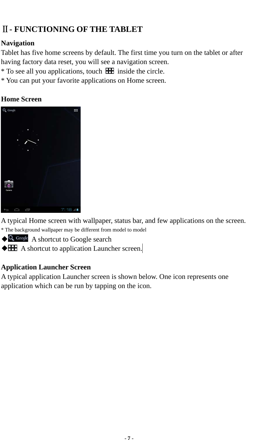  - 7 -  Ⅱ- FUNCTIONING OF THE TABLET   Navigation Tablet has five home screens by default. The first time you turn on the tablet or after having factory data reset, you will see a navigation screen. * To see all you applications, touch   inside the circle. * You can put your favorite applications on Home screen.  Home Screen  A typical Home screen with wallpaper, status bar, and few applications on the screen. * The background wallpaper may be different from model to model ◆  A shortcut to Google search ◆  A shortcut to application Launcher screen.   Application Launcher Screen A typical application Launcher screen is shown below. One icon represents one application which can be run by tapping on the icon. 