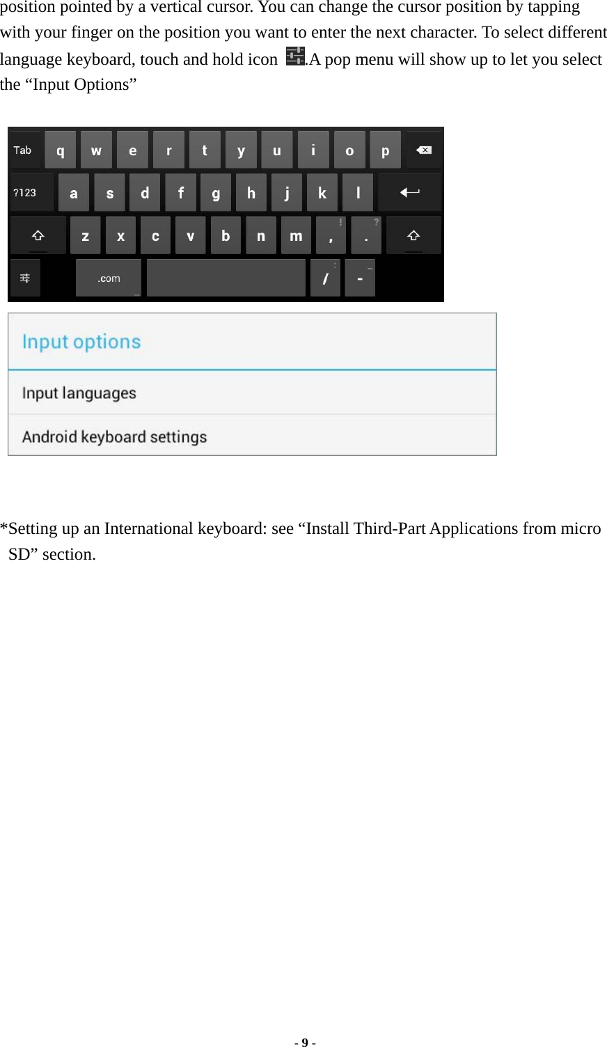  - 9 -  position pointed by a vertical cursor. You can change the cursor position by tapping with your finger on the position you want to enter the next character. To select different language keyboard, touch and hold icon  .A pop menu will show up to let you select the “Input Options”        *Setting up an International keyboard: see “Install Third-Part Applications from micro SD” section.  