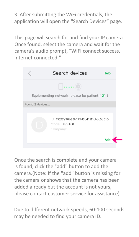 3. Aer subming the WiFi credenals, theapplicaon will open the &quot;Search Devices” page.This page will search for and ﬁnd your IP camera. Once found, select the camera and wait for the camera&apos;s audio prompt, &quot;WIFI connect success, internet connected.&quot;Once the search is complete and your camerais found, click the &quot;add&quot; buon to add the camera.(Note: If the &quot;add&quot; buon is missing forthe camera or shows that the camera has been added already but the account is not yours, please contact customer service for assistance).Due to diﬀerent network speeds, 60-100 seconds may be needed to ﬁnd your camera ID.