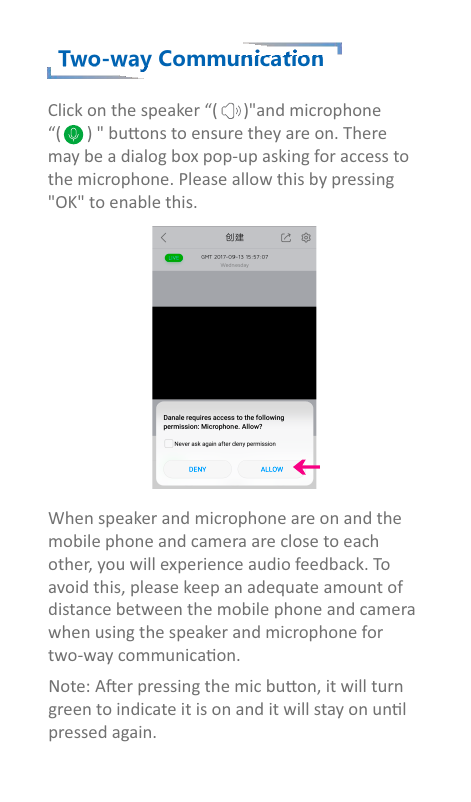 Two-way CommunicationClick on the speaker “(      )&quot;and microphone“(      ) &quot; buons to ensure they are on. Theremay be a dialog box pop-up asking for access tothe microphone. Please allow this by pressing&quot;OK&quot; to enable this.When speaker and microphone are on and themobile phone and camera are close to each other, you will experience audio feedback. Toavoid this, please keep an adequate amount ofdistance between the mobile phone and camerawhen using the speaker and microphone fortwo-way communicaon.Note: Aer pressing the mic buon, it will turngreen to indicate it is on and it will stay on unlpressed again.