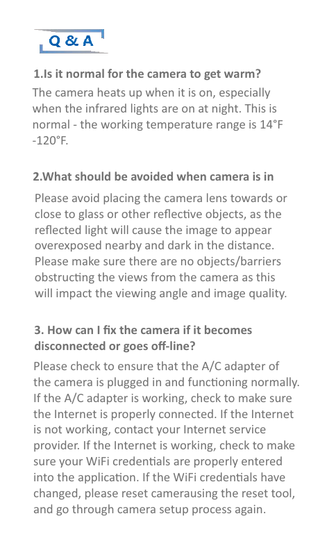 Q &amp; A1.Is it normal for the camera to get warm?The camera heats up when it is on, especiallywhen the infrared lights are on at night. This isnormal - the working temperature range is 14°F-120°F.Please avoid placing the camera lens towards or close to glass or other reﬂecve objects, as the reﬂected light will cause the image to appearoverexposed nearby and dark in the distance.Please make sure there are no objects/barriersobstrucng the views from the camera as thiswill impact the viewing angle and image quality.Please check to ensure that the A/C adapter ofthe camera is plugged in and funconing normally. If the A/C adapter is working, check to make sure the Internet is properly connected. If the Internet is not working, contact your Internet service provider. If the Internet is working, check to make sure your WiFi credenals are properly entered into the applicaon. If the WiFi credenals have changed, please reset camerausing the reset tool, and go through camera setup process again.2.What should be avoided when camera is in 3. How can I ﬁx the camera if it becomes disconnected or goes oﬀ-line?