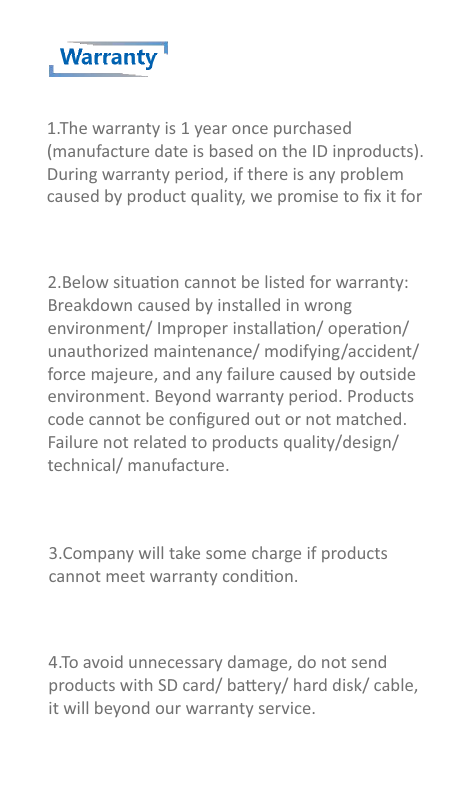 Warranty1.The warranty is 1 year once purchased(manufacture date is based on the ID inproducts). During warranty period, if there is any problem caused by product quality, we promise to ﬁx it for 2.Below situaon cannot be listed for warranty:Breakdown caused by installed in wrongenvironment/ Improper installaon/ operaon/unauthorized maintenance/ modifying/accident/force majeure, and any failure caused by outsideenvironment. Beyond warranty period. Productscode cannot be conﬁgured out or not matched.Failure not related to products quality/design/technical/ manufacture.3.Company will take some charge if productscannot meet warranty condion.4.To avoid unnecessary damage, do not sendproducts with SD card/ baery/ hard disk/ cable,it will beyond our warranty service.