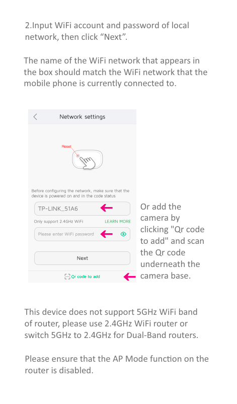 The name of the WiFi network that appears inthe box should match the WiFi network that themobile phone is currently connected to.2.Input WiFi account and password of local network, then click “Next”.Or add thecamera byclicking &quot;Qr codeto add&quot; and scanthe Qr codeunderneath the camera base.This device does not support 5GHz WiFi bandof router, please use 2.4GHz WiFi router orswitch 5GHz to 2.4GHz for Dual-Band routers.Please ensure that the AP Mode funcon on the router is disabled.