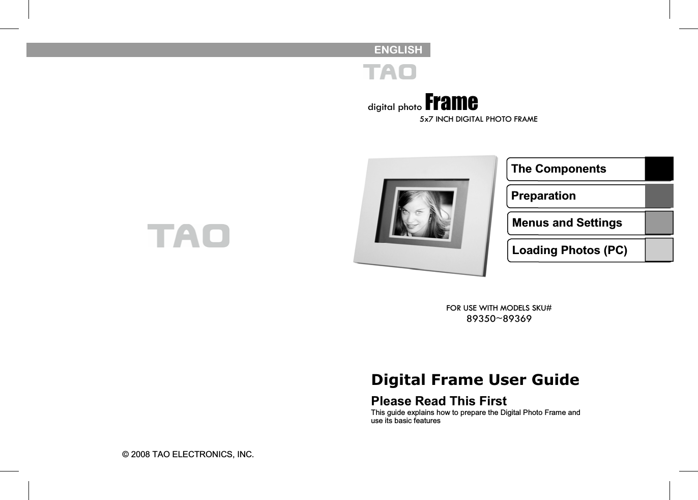    © 2008 TAO ELECTRONICS, INC.    ENGLISH   digital photo Frame 5x7 INCH DIGITAL PHOTO FRAME Digital Frame User Guide  Please Read This First This guide explains how to prepare the Digital Photo Frame and use its basic features The Components Preparation Menus and Settings Loading Photos (PC) FOR USE WITH MODELS SKU# 89350~89369 