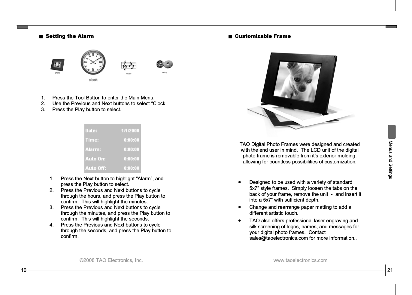  ©2008 TAO Electronics, Inc. 10 Setting the Alarm 1.  Press the Tool Button to enter the Main Menu. 2. Use the Previous and Next buttons to select “Clock 3.  Press the Play button to select. 1.  Press the Next button to highlight “Alarm”, and press the Play button to select. 2.  Press the Previous and Next buttons to cycle through the hours, and press the Play button to confirm.  This will highlight the minutes. 3.  Press the Previous and Next buttons to cycle through the minutes, and press the Play button to confirm.  This will highlight the seconds. 4.  Press the Previous and Next buttons to cycle through the seconds, and press the Play button to confirm.  www.taoelectronics.com                                                   21 Customizable Frame TAO Digital Photo Frames were designed and created with the end user in mind.  The LCD unit of the digital photo frame is removable from it’s exterior molding, allowing for countless possibilities of customization.  • Designed to be used with a variety of standard 5x7” style frames.  Simply loosen the tabs on the back of your frame, remove the unit  -  and insert it into a 5x7” with sufficient depth. • Change and rearrange paper matting to add a different artistic touch. • TAO also offers professional laser engraving and silk screening of logos, names, and messages for your digital photo frames.  Contact sales@taoelectronics.com for more information..   Menus and Settings 