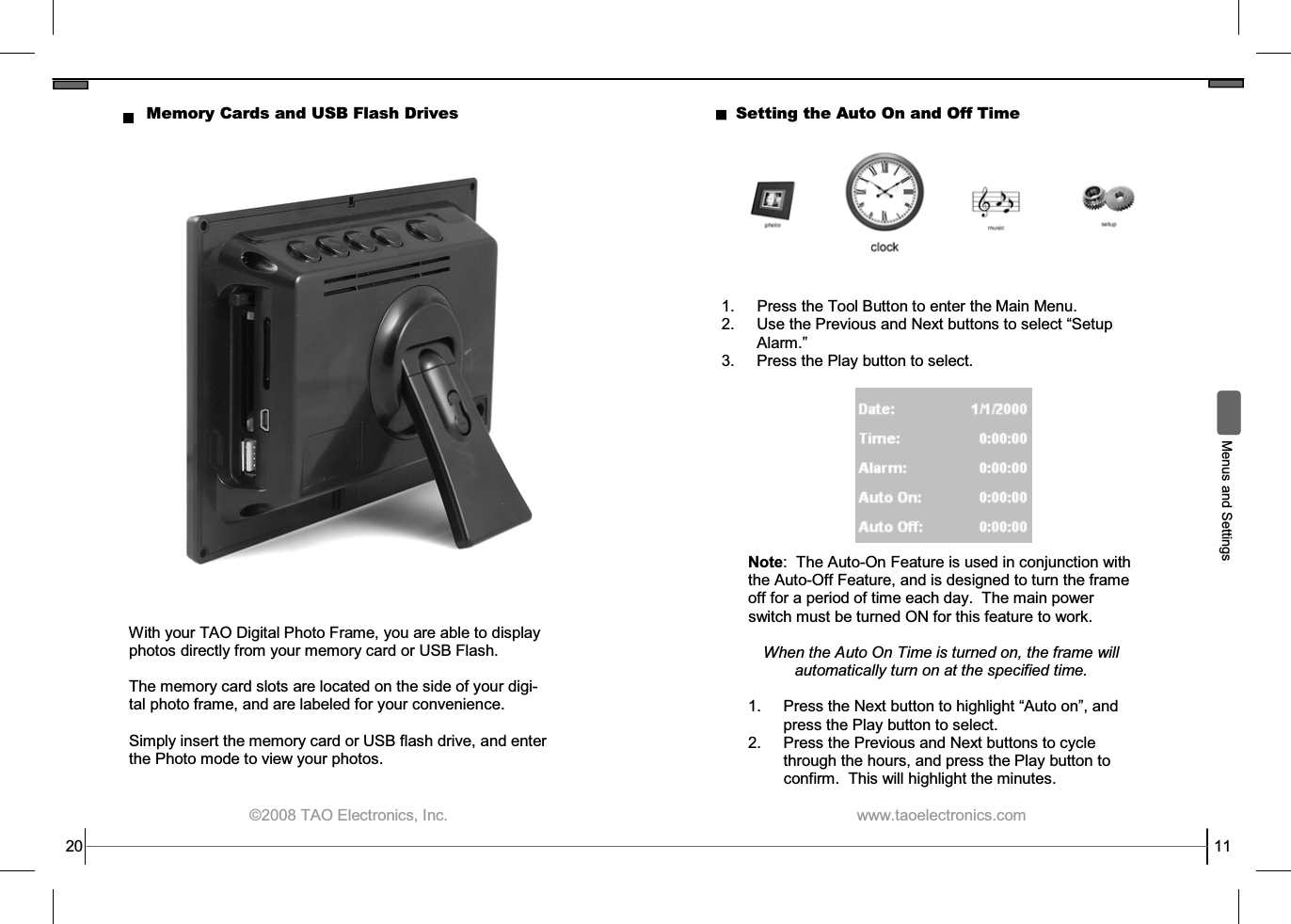  ©2008 TAO Electronics, Inc. Memory Cards and USB Flash Drives With your TAO Digital Photo Frame, you are able to display photos directly from your memory card or USB Flash.  The memory card slots are located on the side of your digi-tal photo frame, and are labeled for your convenience.  Simply insert the memory card or USB flash drive, and enter the Photo mode to view your photos. 20  www.taoelectronics.com                                                   11  Menus and Settings Setting the Auto On and Off Time 1.  Press the Tool Button to enter the Main Menu. 2. Use the Previous and Next buttons to select “Setup Alarm.” 3.  Press the Play button to select. Note:  The Auto-On Feature is used in conjunction with the Auto-Off Feature, and is designed to turn the frame off for a period of time each day.  The main power switch must be turned ON for this feature to work.  When the Auto On Time is turned on, the frame will automatically turn on at the specified time.  1.  Press the Next button to highlight “Auto on”, and press the Play button to select. 2.  Press the Previous and Next buttons to cycle through the hours, and press the Play button to confirm.  This will highlight the minutes. 