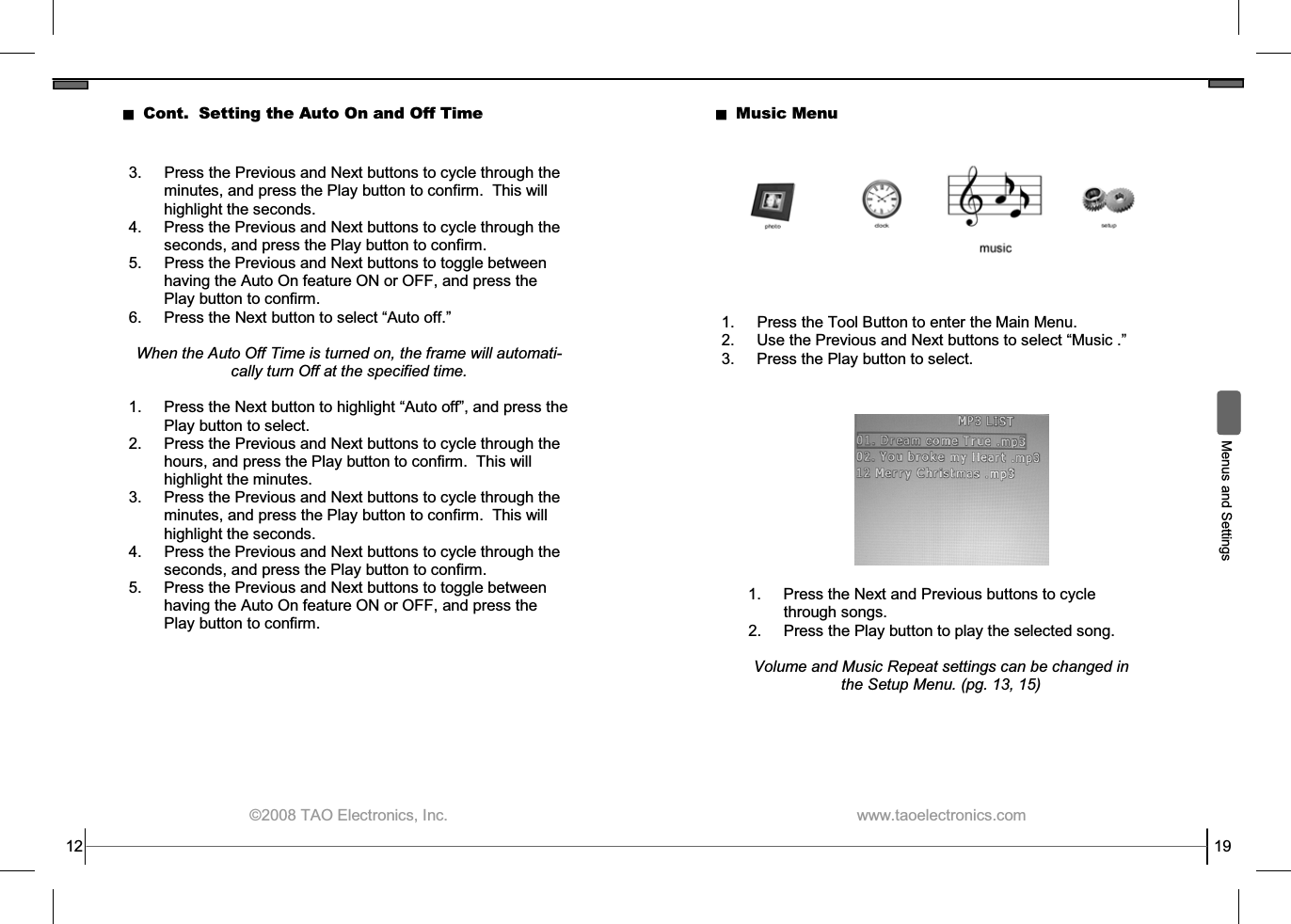  ©2008 TAO Electronics, Inc. 12 Cont.  Setting the Auto On and Off Time 3.  Press the Previous and Next buttons to cycle through the minutes, and press the Play button to confirm.  This will highlight the seconds. 4.  Press the Previous and Next buttons to cycle through the seconds, and press the Play button to confirm. 5.  Press the Previous and Next buttons to toggle between having the Auto On feature ON or OFF, and press the Play button to confirm. 6.  Press the Next button to select “Auto off.”  When the Auto Off Time is turned on, the frame will automati-cally turn Off at the specified time.  1.  Press the Next button to highlight “Auto off”, and press the Play button to select. 2.  Press the Previous and Next buttons to cycle through the hours, and press the Play button to confirm.  This will highlight the minutes. 3.  Press the Previous and Next buttons to cycle through the minutes, and press the Play button to confirm.  This will highlight the seconds. 4.  Press the Previous and Next buttons to cycle through the seconds, and press the Play button to confirm. 5.  Press the Previous and Next buttons to toggle between having the Auto On feature ON or OFF, and press the Play button to confirm.  www.taoelectronics.com                                                   19  Menus and Settings Music Menu 1.  Press the Tool Button to enter the Main Menu. 2. Use the Previous and Next buttons to select “Music .” 3.  Press the Play button to select. 1.  Press the Next and Previous buttons to cycle through songs. 2.  Press the Play button to play the selected song.  Volume and Music Repeat settings can be changed in the Setup Menu. (pg. 13, 15) 