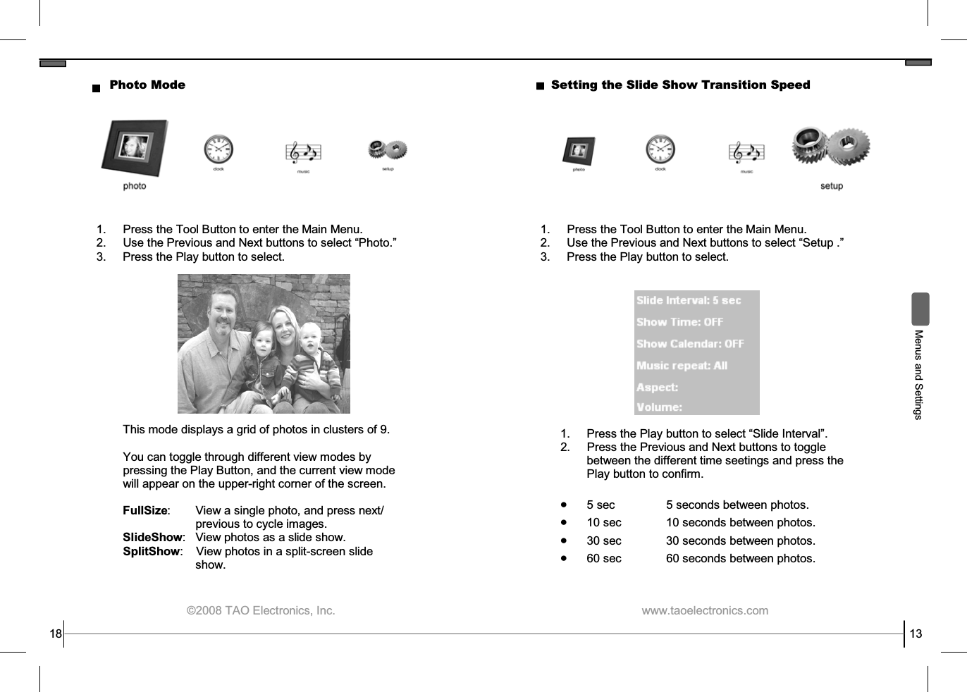  ©2008 TAO Electronics, Inc. 18 Photo Mode This mode displays a grid of photos in clusters of 9.    You can toggle through different view modes by pressing the Play Button, and the current view mode will appear on the upper-right corner of the screen.  FullSize:        View a single photo, and press next/            previous to cycle images. SlideShow:   View photos as a slide show. SplitShow:    View photos in a split-screen slide             show.    1.  Press the Tool Button to enter the Main Menu. 2. Use the Previous and Next buttons to select “Photo.” 3.  Press the Play button to select.  www.taoelectronics.com                                                   13  Menus and Settings Setting the Slide Show Transition Speed 1.  Press the Tool Button to enter the Main Menu. 2. Use the Previous and Next buttons to select “Setup .” 3.  Press the Play button to select. 1.  Press the Play button to select “Slide Interval”. 2.  Press the Previous and Next buttons to toggle between the different time seetings and press the Play button to confirm.  • 5 sec   5 seconds between photos. • 10 sec   10 seconds between photos. • 30 sec   30 seconds between photos. • 60 sec 60 seconds between photos. 