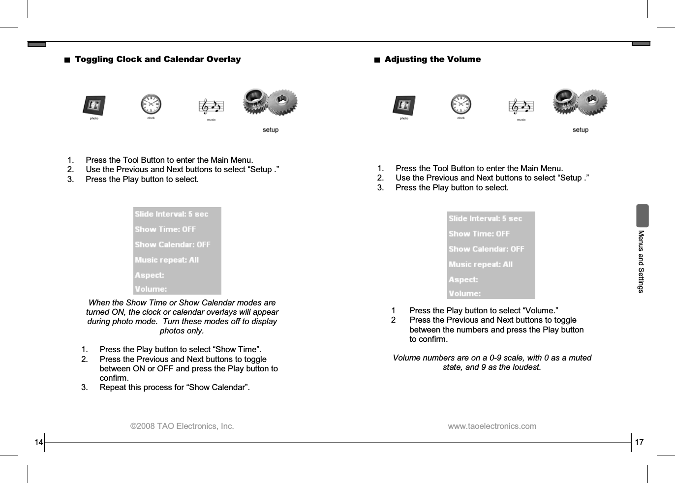  ©2008 TAO Electronics, Inc. 14 Toggling Clock and Calendar Overlay 1.  Press the Tool Button to enter the Main Menu. 2. Use the Previous and Next buttons to select “Setup .” 3.  Press the Play button to select. When the Show Time or Show Calendar modes are turned ON, the clock or calendar overlays will appear during photo mode.  Turn these modes off to display photos only.  1.  Press the Play button to select “Show Time”. 2.  Press the Previous and Next buttons to toggle between ON or OFF and press the Play button to confirm. 3. Repeat this process for “Show Calendar”.  www.taoelectronics.com                                                   17  Menus and Settings Adjusting the Volume 1.  Press the Tool Button to enter the Main Menu. 2. Use the Previous and Next buttons to select “Setup .” 3.  Press the Play button to select. 1  Press the Play button to select “Volume.” 2  Press the Previous and Next buttons to toggle between the numbers and press the Play button to confirm.  Volume numbers are on a 0-9 scale, with 0 as a muted state, and 9 as the loudest. 