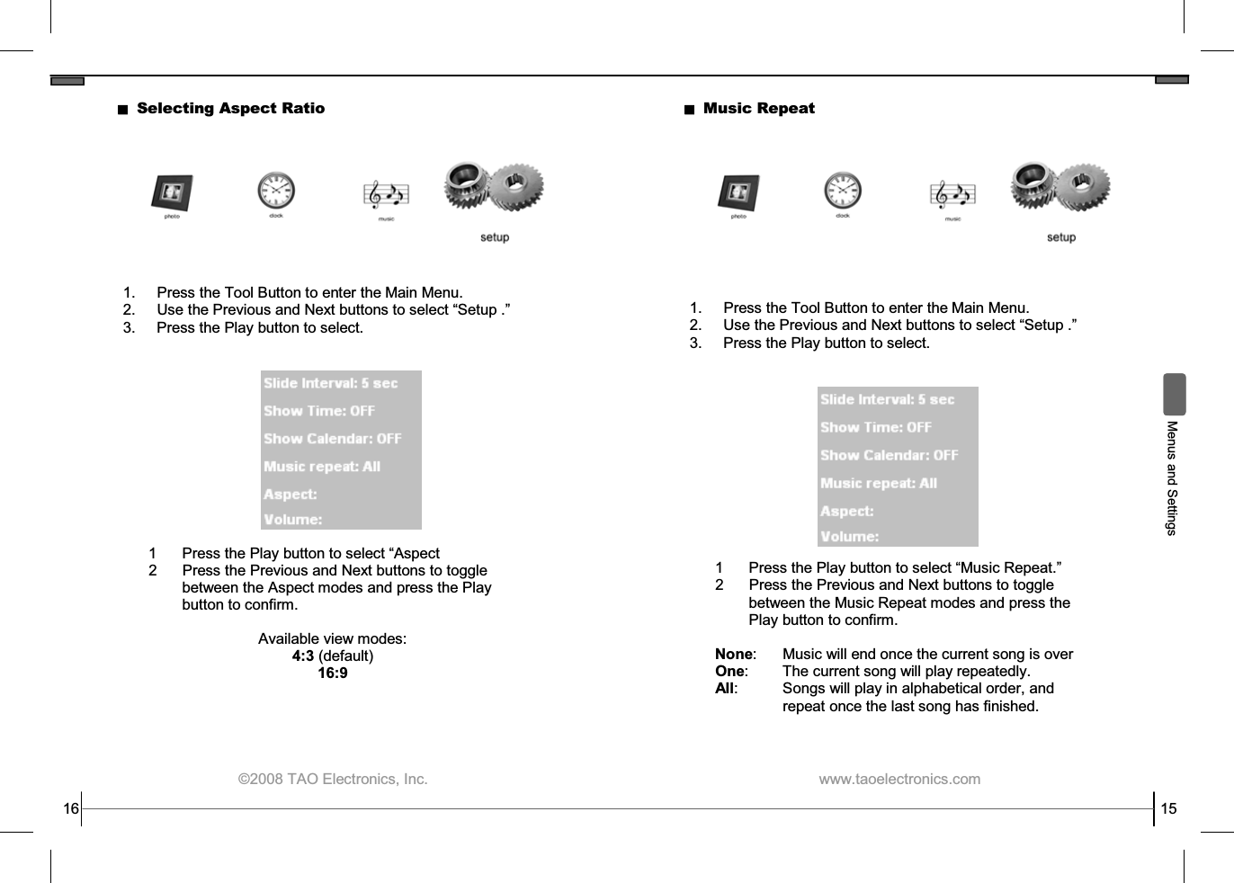  ©2008 TAO Electronics, Inc. 16 Selecting Aspect Ratio 1.  Press the Tool Button to enter the Main Menu. 2. Use the Previous and Next buttons to select “Setup .” 3.  Press the Play button to select. 1  Press the Play button to select “Aspect 2  Press the Previous and Next buttons to toggle between the Aspect modes and press the Play button to confirm.  Available view modes: 4:3 (default) 16:9  www.taoelectronics.com                                                   15  Menus and Settings Music Repeat 1.  Press the Tool Button to enter the Main Menu. 2. Use the Previous and Next buttons to select “Setup .” 3.  Press the Play button to select. 1  Press the Play button to select “Music Repeat.” 2  Press the Previous and Next buttons to toggle between the Music Repeat modes and press the Play button to confirm.  None:    Music will end once the current song is over One:    The current song will play repeatedly. All:    Songs will play in alphabetical order, and  repeat once the last song has finished. 