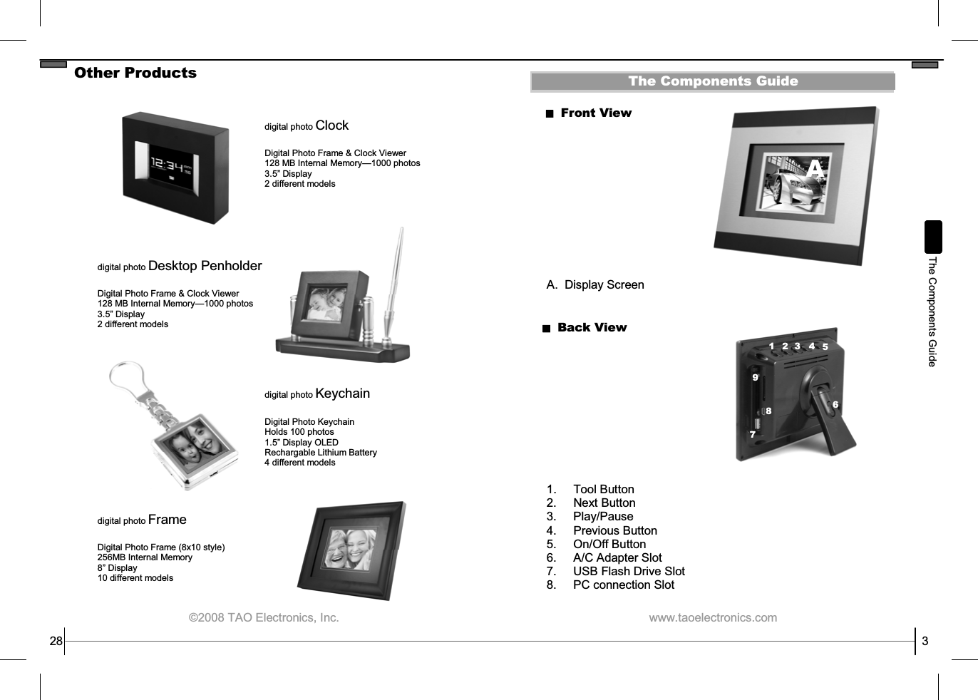  ©2008 TAO Electronics, Inc. Other Products 28 digital photo Clock   Digital Photo Frame &amp; Clock Viewer 128 MB Internal Memory—1000 photos 3.5” Display 2 different models digital photo Desktop Penholder  Digital Photo Frame &amp; Clock Viewer 128 MB Internal Memory—1000 photos 3.5” Display 2 different models digital photo Keychain  Digital Photo Keychain Holds 100 photos 1.5” Display OLED Rechargable Lithium Battery 4 different models digital photo Frame  Digital Photo Frame (8x10 style) 256MB Internal Memory 8” Display  10 different models   www.taoelectronics.com                                                   3 The Components Guide Front View A.  Display Screen Back View 1. Tool Button 2. Next Button 3.  Play/Pause 4.  Previous Button 5. On/Off Button 6. A/C Adapter Slot 7. USB Flash Drive Slot 8.  PC connection Slot  The Components Guide 1  2  3 4 5 6 7 A 8 9 