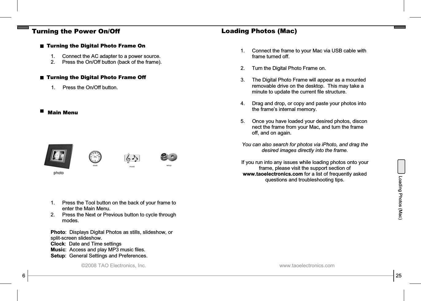  ©2008 TAO Electronics, Inc. Turning the Power On/Off Turning the Digital Photo Frame On 1.  Press the On/Off button. Turning the Digital Photo Frame Off Main Menu 6 1.  Press the Tool button on the back of your frame to enter the Main Menu. 2.  Press the Next or Previous button to cycle through modes.  Photo:  Displays Digital Photos as stills, slideshow, or split-screen slideshow. Clock:  Date and Time settings Music:  Access and play MP3 music files. Setup:  General Settings and Preferences. 1. Connect the AC adapter to a power source. 2.  Press the On/Off button (back of the frame).  www.taoelectronics.com                                                   25 Loading Photos (Mac) Loading Photos (Mac)  1. Connect the frame to your Mac via USB cable with frame turned off.  2.     Turn the Digital Photo Frame on.  3. The Digital Photo Frame will appear as a mounted          removable drive on the desktop.  This may take a          minute to update the current file structure.  4. Drag and drop, or copy and paste your photos into the frame’s internal memory.  5. Once you have loaded your desired photos, discon         nect the frame from your Mac, and turn the frame          off, and on again.  You can also search for photos via iPhoto, and drag the desired images directly into the frame.   If you run into any issues while loading photos onto your frame, please visit the support section of www.taoelectronics.com for a list of frequently asked questions and troubleshooting tips. 