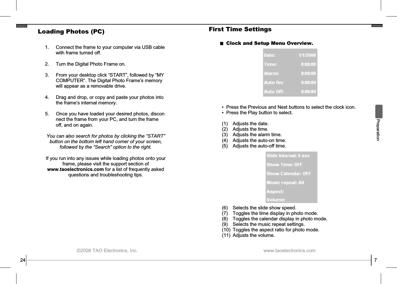  ©2008 TAO Electronics, Inc. 1. Connect the frame to your computer via USB cable with frame turned off.  2.     Turn the Digital Photo Frame on.  3.  From your desktop click “START”, followed by “MY          COMPUTER”. The Digital Photo Frame’s memory          will appear as a removable drive.  4. Drag and drop, or copy and paste your photos into the frame’s internal memory.  5. Once you have loaded your desired photos, discon         nect the frame from your PC, and turn the frame          off, and on again.  You can also search for photos by clicking the “START” button on the bottom left hand corner of your screen, followed by the “Search” option to the right.  If you run into any issues while loading photos onto your frame, please visit the support section of www.taoelectronics.com for a list of frequently asked questions and troubleshooting tips. 24 Loading Photos (PC)  www.taoelectronics.com                                                   7 First Time Settings Clock and Setup Menu Overview.  ▪  Press the Previous and Next buttons to select the clock icon. ▪  Press the Play button to select. (1) Adjusts the date. (2) Adjusts the time. (3) Adjusts the alarm time. (4) Adjusts the auto-on time. (5) Adjusts the auto-off time.  Preparation (6) Selects the slide show speed. (7) Toggles the time display in photo mode. (8) Toggles the calendar display in photo mode. (9) Selects the music repeat settings. (10) Toggles the aspect ratio for photo mode. (11) Adjusts the volume. 