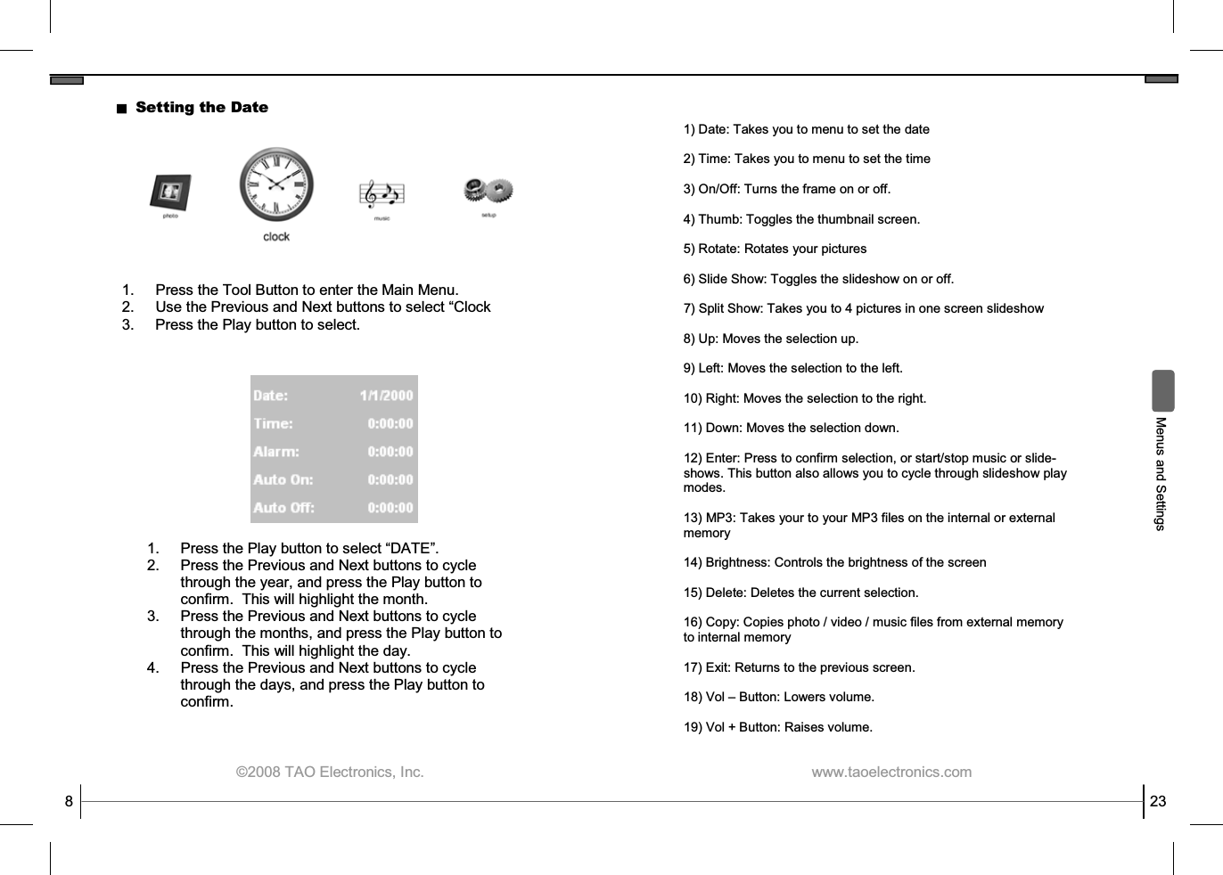  ©2008 TAO Electronics, Inc. 8 Setting the Date 1.  Press the Tool Button to enter the Main Menu. 2. Use the Previous and Next buttons to select “Clock 3.  Press the Play button to select. 1.  Press the Play button to select “DATE”. 2.  Press the Previous and Next buttons to cycle through the year, and press the Play button to confirm.  This will highlight the month. 3.  Press the Previous and Next buttons to cycle through the months, and press the Play button to confirm.  This will highlight the day. 4.  Press the Previous and Next buttons to cycle through the days, and press the Play button to confirm.   www.taoelectronics.com                                                   23 1) Date: Takes you to menu to set the date  2) Time: Takes you to menu to set the time  3) On/Off: Turns the frame on or off.  4) Thumb: Toggles the thumbnail screen.  5) Rotate: Rotates your pictures  6) Slide Show: Toggles the slideshow on or off.  7) Split Show: Takes you to 4 pictures in one screen slideshow  8) Up: Moves the selection up.  9) Left: Moves the selection to the left.  10) Right: Moves the selection to the right.  11) Down: Moves the selection down.  12) Enter: Press to confirm selection, or start/stop music or slide-shows. This button also allows you to cycle through slideshow play modes.  13) MP3: Takes your to your MP3 files on the internal or external memory  14) Brightness: Controls the brightness of the screen  15) Delete: Deletes the current selection.  16) Copy: Copies photo / video / music files from external memory to internal memory   17) Exit: Returns to the previous screen.  18) Vol – Button: Lowers volume.  19) Vol + Button: Raises volume.   Menus and Settings 