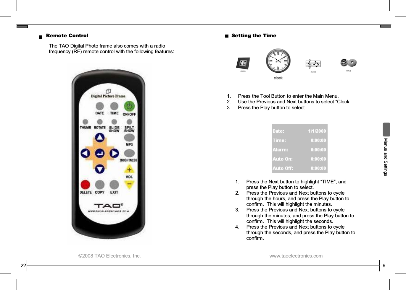  ©2008 TAO Electronics, Inc. 22 Remote Control The TAO Digital Photo frame also comes with a radio frequency (RF) remote control with the following features:  www.taoelectronics.com                                                   9  Menus and Settings Setting the Time 1.  Press the Tool Button to enter the Main Menu. 2. Use the Previous and Next buttons to select “Clock 3.  Press the Play button to select. 1.  Press the Next button to highlight “TIME”, and press the Play button to select. 2.  Press the Previous and Next buttons to cycle through the hours, and press the Play button to confirm.  This will highlight the minutes. 3.  Press the Previous and Next buttons to cycle through the minutes, and press the Play button to confirm.  This will highlight the seconds. 4.  Press the Previous and Next buttons to cycle through the seconds, and press the Play button to confirm.   