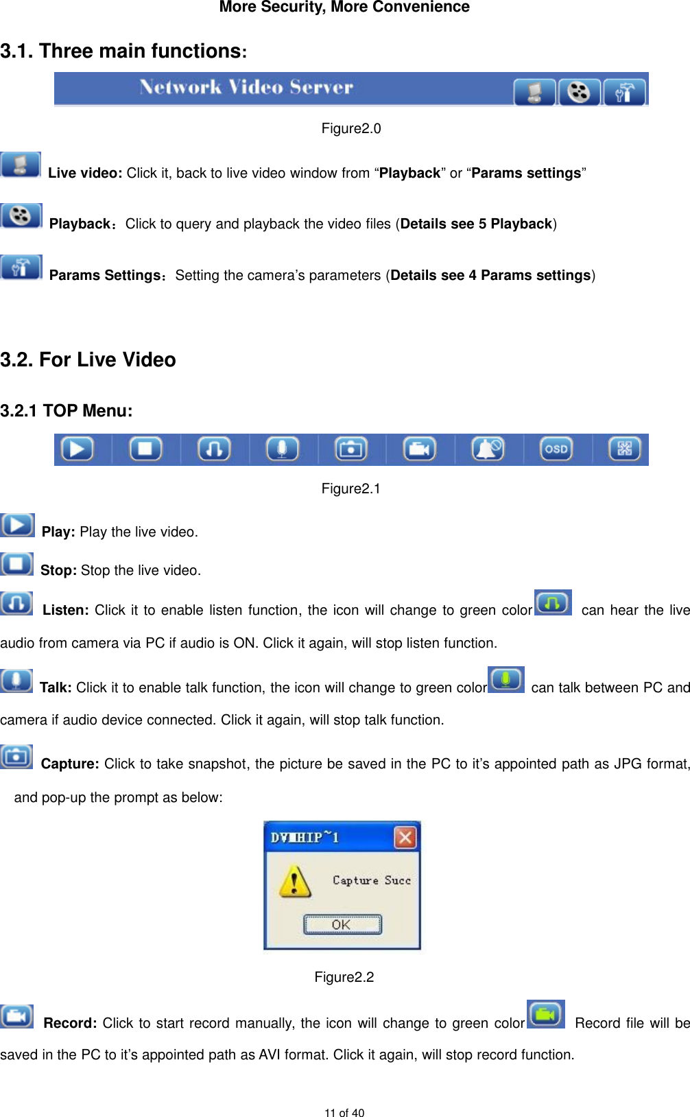 More Security, More Convenience11 of 403.1. Three main functions:Figure2.0Live video: Click it, back to live video window from “Playback” or “Params settings”Playback：Click to query and playback the video files (Details see 5 Playback)Params Settings：Setting the camera’s parameters (Details see 4 Params settings)3.2. For Live Video3.2.1 TOP Menu:Figure2.1Play: Play the live video.Stop: Stop the live video.Listen: Click it to enable listen function, the icon will change to green color can hear the liveaudio from camera via PC if audio is ON. Click it again, will stop listen function.Talk: Click it to enable talk function, the icon will change to green color can talk between PC andcamera if audio device connected. Click it again, will stop talk function.Capture: Click to take snapshot, the picture be saved in the PC to it’s appointed path as JPG format,and pop-up the prompt as below:Figure2.2Record: Click to start record manually, the icon will change to green color Record file will besaved in the PC to it’s appointed path as AVI format. Click it again, will stop record function.