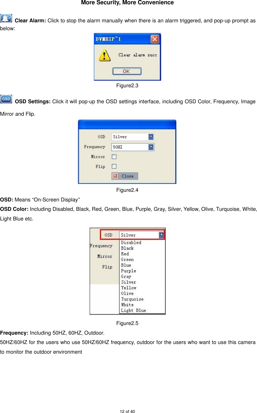 More Security, More Convenience12 of 40Clear Alarm: Click to stop the alarm manually when there is an alarm triggered, and pop-up prompt asbelow:Figure2.3OSD Settings: Click it will pop-up the OSD settings interface, including OSD Color, Frequency, ImageMirror and Flip.Figure2.4OSD: Means “On-Screen Display”OSD Color: Including Disabled, Black, Red, Green, Blue, Purple, Gray, Silver, Yellow, Olive, Turquoise, White,Light Blue etc.Figure2.5Frequency: Including 50HZ, 60HZ, Outdoor.50HZ/60HZ for the users who use 50HZ/60HZ frequency, outdoor for the users who want to use this camerato monitor the outdoor environment