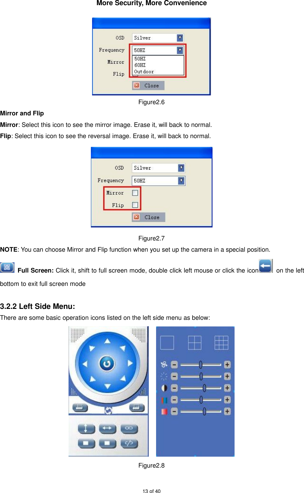 More Security, More Convenience13 of 40Figure2.6Mirror and FlipMirror: Select this icon to see the mirror image. Erase it, will back to normal.Flip: Select this icon to see the reversal image. Erase it, will back to normal.Figure2.7NOTE: You can choose Mirror and Flip function when you set up the camera in a special position.Full Screen: Click it, shift to full screen mode, double click left mouse or click the icon on the leftbottom to exit full screen mode3.2.2 Left Side Menu:There are some basic operation icons listed on the left side menu as below:Figure2.8