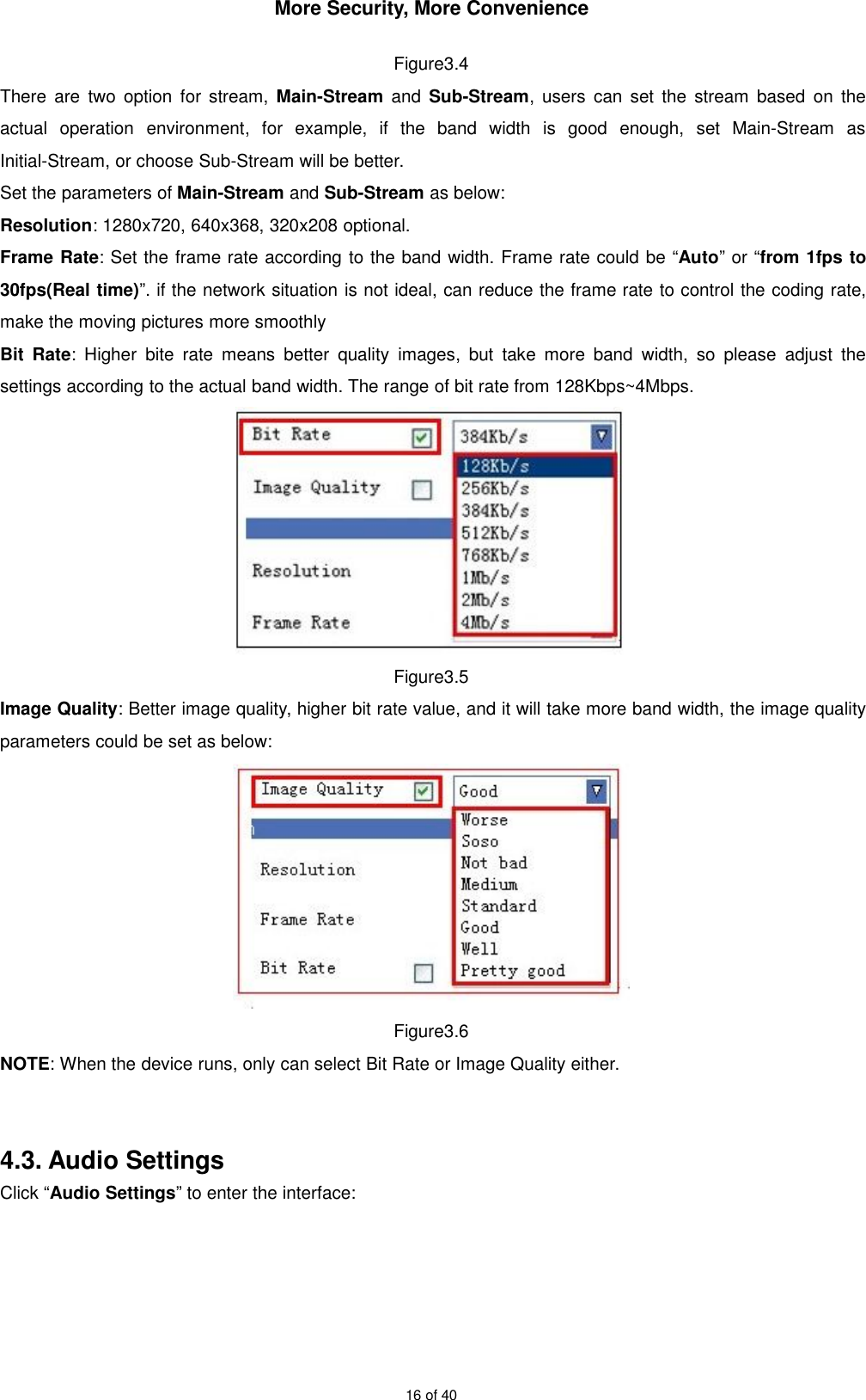 More Security, More Convenience16 of 40Figure3.4There are two option for stream, Main-Stream and Sub-Stream, users can set the stream based on theactual operation environment, for example, if the band width is good enough, set Main-Stream asInitial-Stream, or choose Sub-Stream will be better.Set the parameters of Main-Stream and Sub-Stream as below:Resolution: 1280x720, 640x368, 320x208 optional.Frame Rate: Set the frame rate according to the band width. Frame rate could be “Auto” or “from 1fps to30fps(Real time)”. if the network situation is not ideal, can reduce the frame rate to control the coding rate,make the moving pictures more smoothlyBit Rate: Higher bite rate means better quality images, but take more band width, so please adjust thesettings according to the actual band width. The range of bit rate from 128Kbps~4Mbps.Figure3.5Image Quality: Better image quality, higher bit rate value, and it will take more band width, the image qualityparameters could be set as below:Figure3.6NOTE: When the device runs, only can select Bit Rate or Image Quality either.4.3. Audio SettingsClick “Audio Settings” to enter the interface: