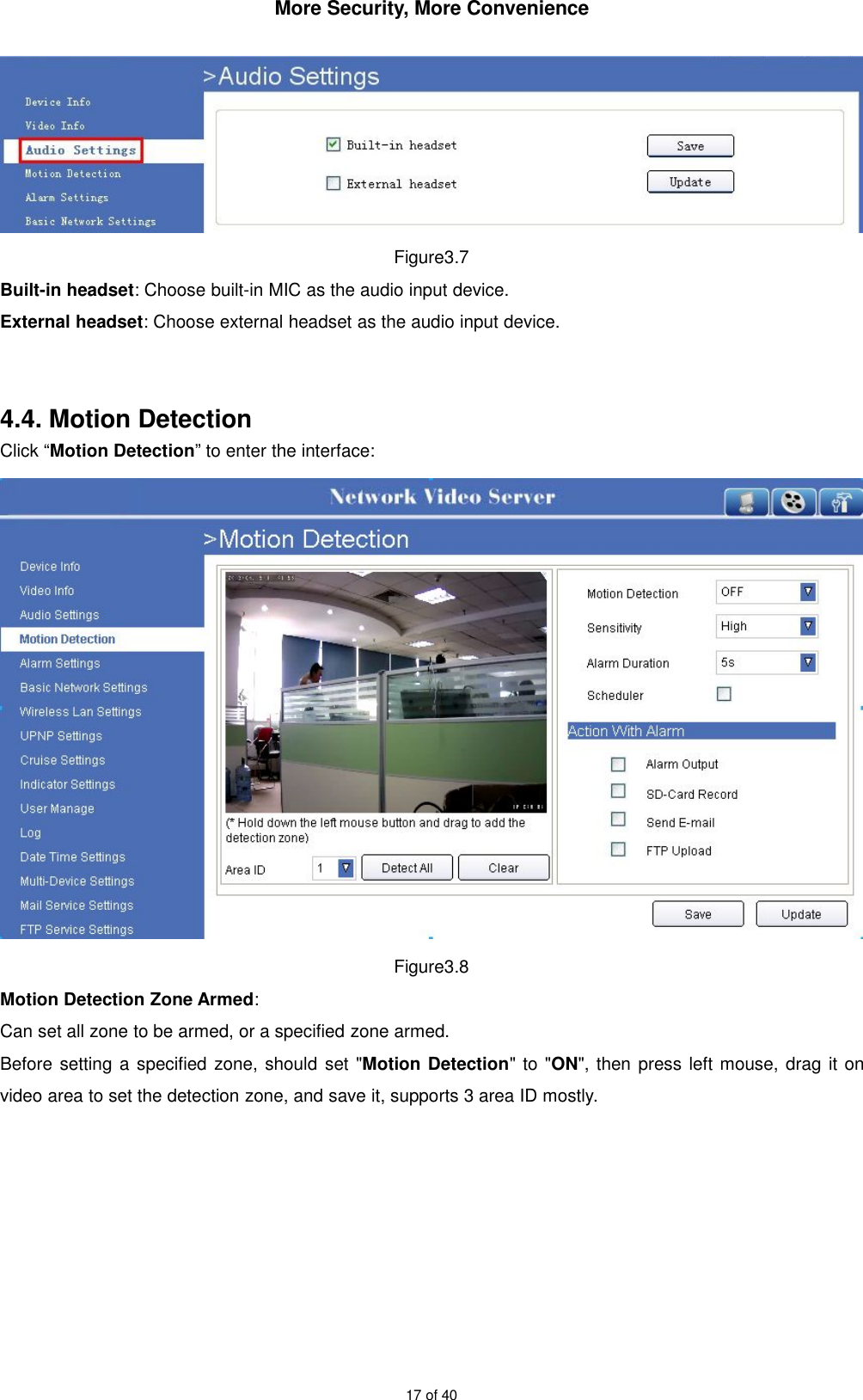 More Security, More Convenience17 of 40Figure3.7Built-in headset: Choose built-in MIC as the audio input device.External headset: Choose external headset as the audio input device.4.4. Motion DetectionClick “Motion Detection” to enter the interface:Figure3.8Motion Detection Zone Armed:Can set all zone to be armed, or a specified zone armed.Before setting a specified zone, should set &quot;Motion Detection&quot; to &quot;ON&quot;, then press left mouse, drag it onvideo area to set the detection zone, and save it, supports 3 area ID mostly.