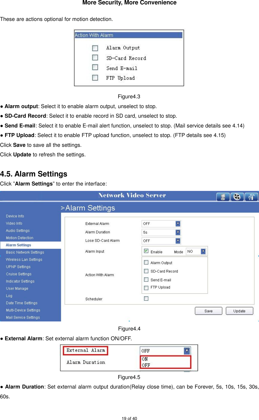 More Security, More Convenience19 of 40These are actions optional for motion detection.Figure4.3●Alarm output: Select it to enable alarm output, unselect to stop.●SD-Card Record: Select it to enable record in SD card, unselect to stop.●Send E-mail: Select it to enable E-mail alert function, unselect to stop. (Mail service details see 4.14)●FTP Upload: Select it to enable FTP upload function, unselect to stop. (FTP details see 4.15)Click Save to save all the settings.Click Update to refresh the settings.4.5. Alarm SettingsClick ”Alarm Settings” to enter the interface:Figure4.4●External Alarm: Set external alarm function ON/OFF.Figure4.5●Alarm Duration: Set external alarm output duration(Relay close time), can be Forever, 5s, 10s, 15s, 30s,60s.