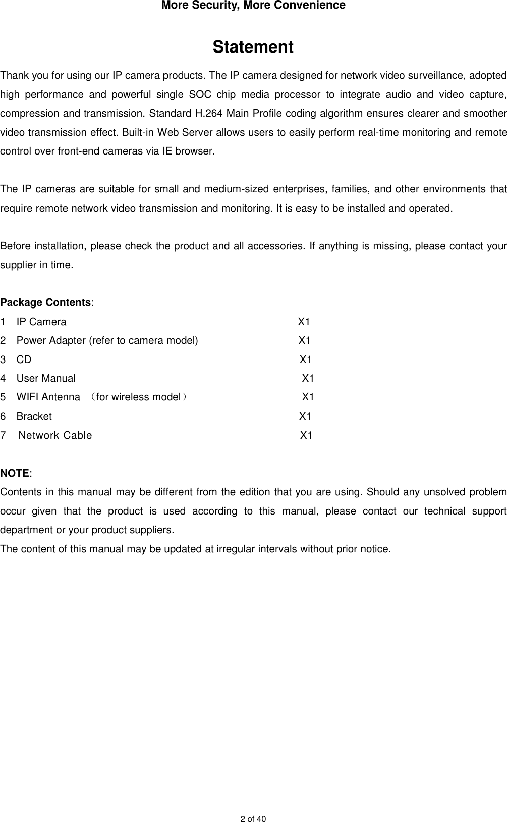 More Security, More Convenience2 of 40StatementThank you for using our IP camera products. The IP camera designed for network video surveillance, adoptedhigh performance and powerful single SOC chip media processor to integrate audio and video capture,compression and transmission. Standard H.264 Main Profile coding algorithm ensures clearer and smoothervideo transmission effect. Built-in Web Server allows users to easily perform real-time monitoring and remotecontrol over front-end cameras via IE browser.The IP cameras are suitable for small and medium-sized enterprises, families, and other environments thatrequire remote network video transmission and monitoring. It is easy to be installed and operated.Before installation, please check the product and all accessories. If anything is missing, please contact yoursupplier in time.Package Contents:1 IP Camera X12 Power Adapter (refer to camera model) X13 CD X14 User Manual X15 WIFI Antenna （for wireless model）X16 Bracket X17 Network Cable X1NOTE:Contents in this manual may be different from the edition that you are using. Should any unsolved problemoccur given that the product is used according to this manual, please contact our technical supportdepartment or your product suppliers.The content of this manual may be updated at irregular intervals without prior notice.