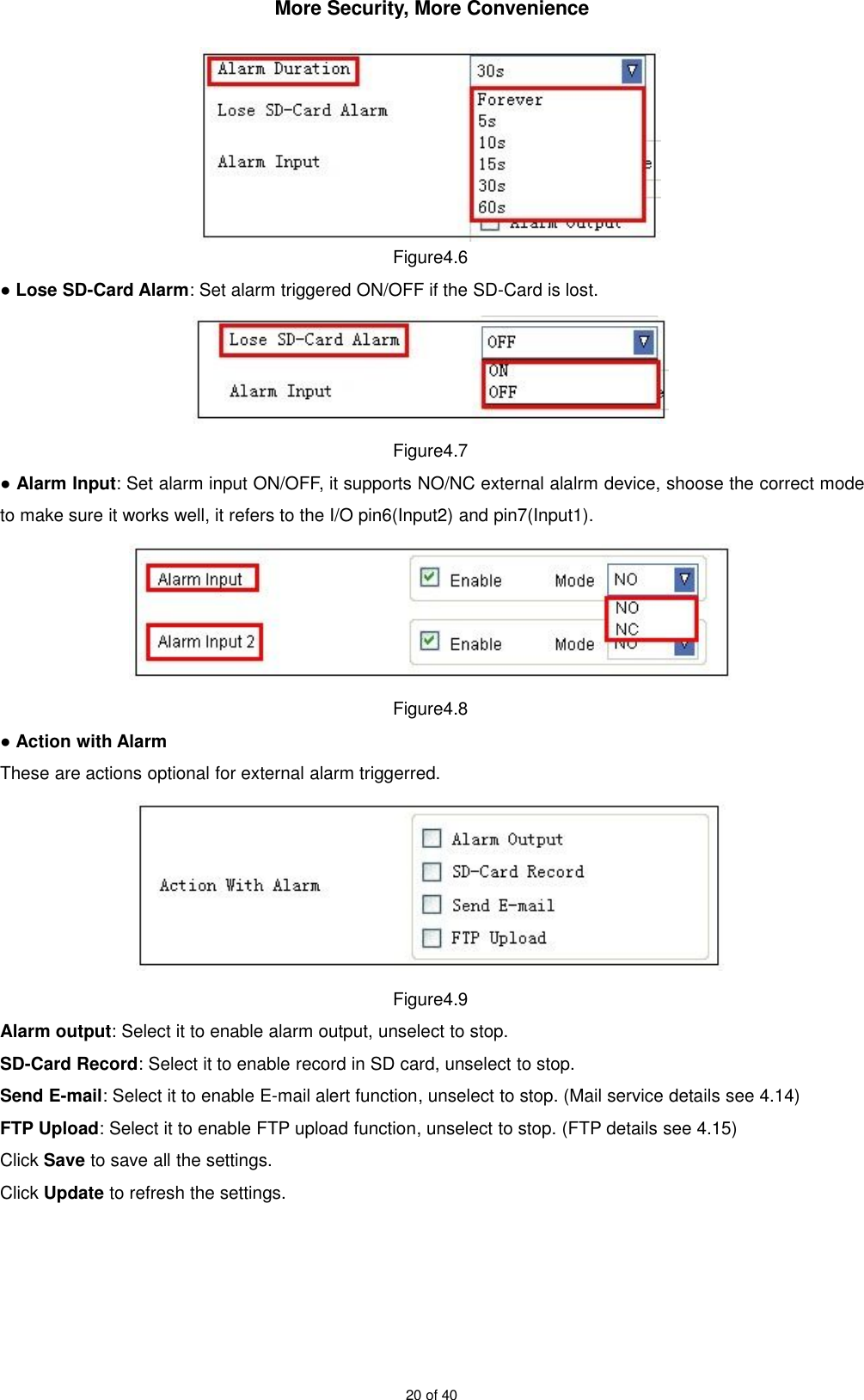 More Security, More Convenience20 of 40Figure4.6●Lose SD-Card Alarm: Set alarm triggered ON/OFF if the SD-Card is lost.Figure4.7●Alarm Input: Set alarm input ON/OFF, it supports NO/NC external alalrm device, shoose the correct modeto make sure it works well, it refers to the I/O pin6(Input2) and pin7(Input1).Figure4.8●Action with AlarmThese are actions optional for external alarm triggerred.Figure4.9Alarm output: Select it to enable alarm output, unselect to stop.SD-Card Record: Select it to enable record in SD card, unselect to stop.Send E-mail: Select it to enable E-mail alert function, unselect to stop. (Mail service details see 4.14)FTP Upload: Select it to enable FTP upload function, unselect to stop. (FTP details see 4.15)Click Save to save all the settings.Click Update to refresh the settings.