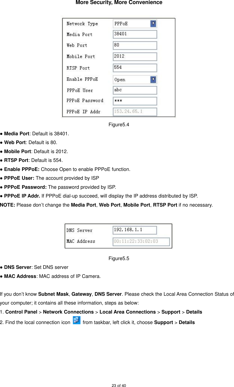 More Security, More Convenience23 of 40Figure5.4●Media Port: Default is 38401.●Web Port: Default is 80.●Mobile Port: Default is 2012.●RTSP Port: Default is 554.●Enable PPPoE: Choose Open to enable PPPoE function.●PPPoE User: The account provided by ISP●PPPoE Password: The password provided by ISP.●PPPoE IP Addr. If PPPoE dial-up succeed, will display the IP address distributed by ISP.NOTE: Please don’t change the Media Port,Web Port,Mobile Port,RTSP Port if no necessary.Figure5.5●DNS Server: Set DNS server●MAC Address: MAC address of IP Camera.If you don’t know Subnet Mask,Gateway,DNS Server. Please check the Local Area Connection Status ofyour computer; it contains all these information, steps as below:1. Control Panel &gt;Network Connections &gt;Local Area Connections &gt;Support &gt;Details2. Find the local connection icon from taskbar, left click it, choose Support &gt;Details