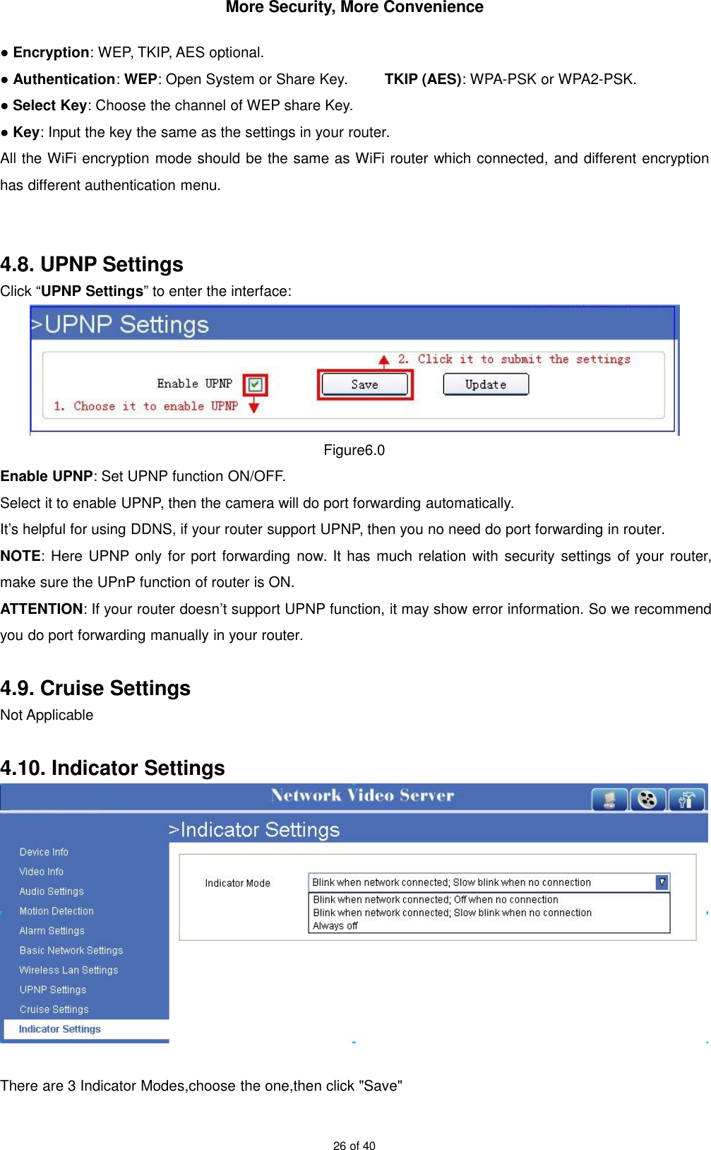 More Security, More Convenience26 of 40●Encryption: WEP, TKIP, AES optional.●Authentication:WEP: Open System or Share Key. TKIP (AES): WPA-PSK or WPA2-PSK.●Select Key: Choose the channel of WEP share Key.●Key: Input the key the same as the settings in your router.All the WiFi encryption mode should be the same as WiFi router which connected, and different encryptionhas different authentication menu.4.8. UPNP SettingsClick “UPNP Settings” to enter the interface:Figure6.0Enable UPNP: Set UPNP function ON/OFF.Select it to enable UPNP, then the camera will do port forwarding automatically.It’s helpful for using DDNS, if your router support UPNP, then you no need do port forwarding in router.NOTE: Here UPNP only for port forwarding now. It has much relation with security settings of your router,make sure the UPnP function of router is ON.ATTENTION: If your router doesn’t support UPNP function, it may show error information. So we recommendyou do port forwarding manually in your router.4.9. Cruise SettingsNot Applicable4.10. Indicator SettingsThere are 3 Indicator Modes,choose the one,then click &quot;Save&quot;