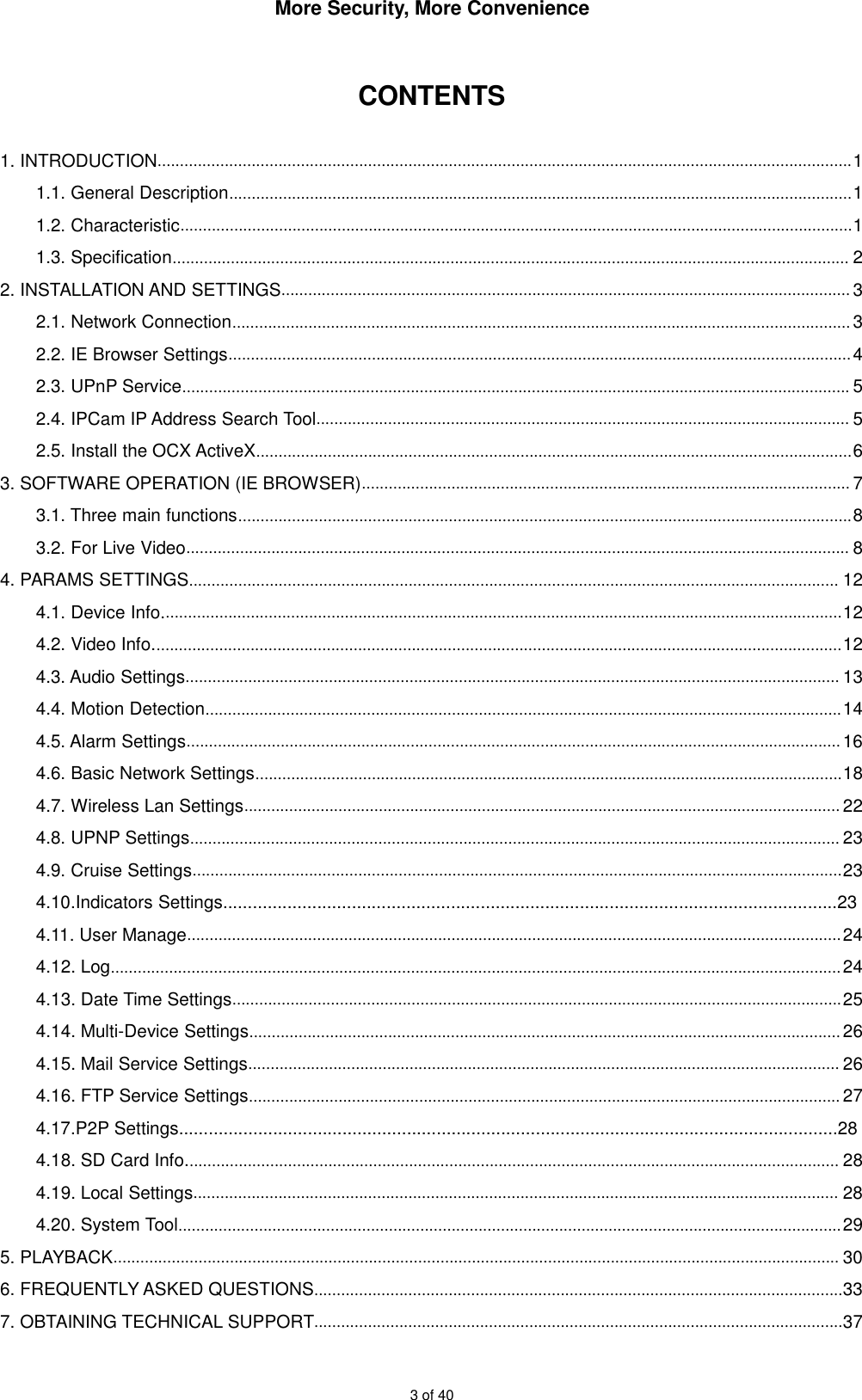 More Security, More Convenience3 of 40CONTENTS1. INTRODUCTION...........................................................................................................................................................11.1. General Description...........................................................................................................................................11.2. Characteristic......................................................................................................................................................11.3. Specification....................................................................................................................................................... 22. INSTALLATION AND SETTINGS............................................................................................................................... 32.1. Network Connection..........................................................................................................................................32.2. IE Browser Settings...........................................................................................................................................42.3. UPnP Service..................................................................................................................................................... 52.4. IPCam IP Address Search Tool....................................................................................................................... 52.5. Install the OCX ActiveX.....................................................................................................................................63. SOFTWARE OPERATION (IE BROWSER)............................................................................................................. 73.1. Three main functions.........................................................................................................................................83.2. For Live Video.................................................................................................................................................... 84. PARAMS SETTINGS................................................................................................................................................. 124.1. Device Info........................................................................................................................................................124.2. Video Info..........................................................................................................................................................124.3. Audio Settings.................................................................................................................................................. 134.4. Motion Detection..............................................................................................................................................144.5. Alarm Settings..................................................................................................................................................164.6. Basic Network Settings...................................................................................................................................184.7. Wireless Lan Settings..................................................................................................................................... 224.8. UPNP Settings................................................................................................................................................. 234.9. Cruise Settings.................................................................................................................................................234.10.Indicators Settings............................................................................................................................234.11. User Manage..................................................................................................................................................244.12. Log...................................................................................................................................................................244.13. Date Time Settings........................................................................................................................................254.14. Multi-Device Settings....................................................................................................................................264.15. Mail Service Settings.................................................................................................................................... 264.16. FTP Service Settings.................................................................................................................................... 274.17.P2P Settings.....................................................................................................................................284.18. SD Card Info.................................................................................................................................................. 284.19. Local Settings................................................................................................................................................ 284.20. System Tool....................................................................................................................................................295. PLAYBACK.................................................................................................................................................................. 306. FREQUENTLY ASKED QUESTIONS......................................................................................................................337. OBTAINING TECHNICAL SUPPORT......................................................................................................................37