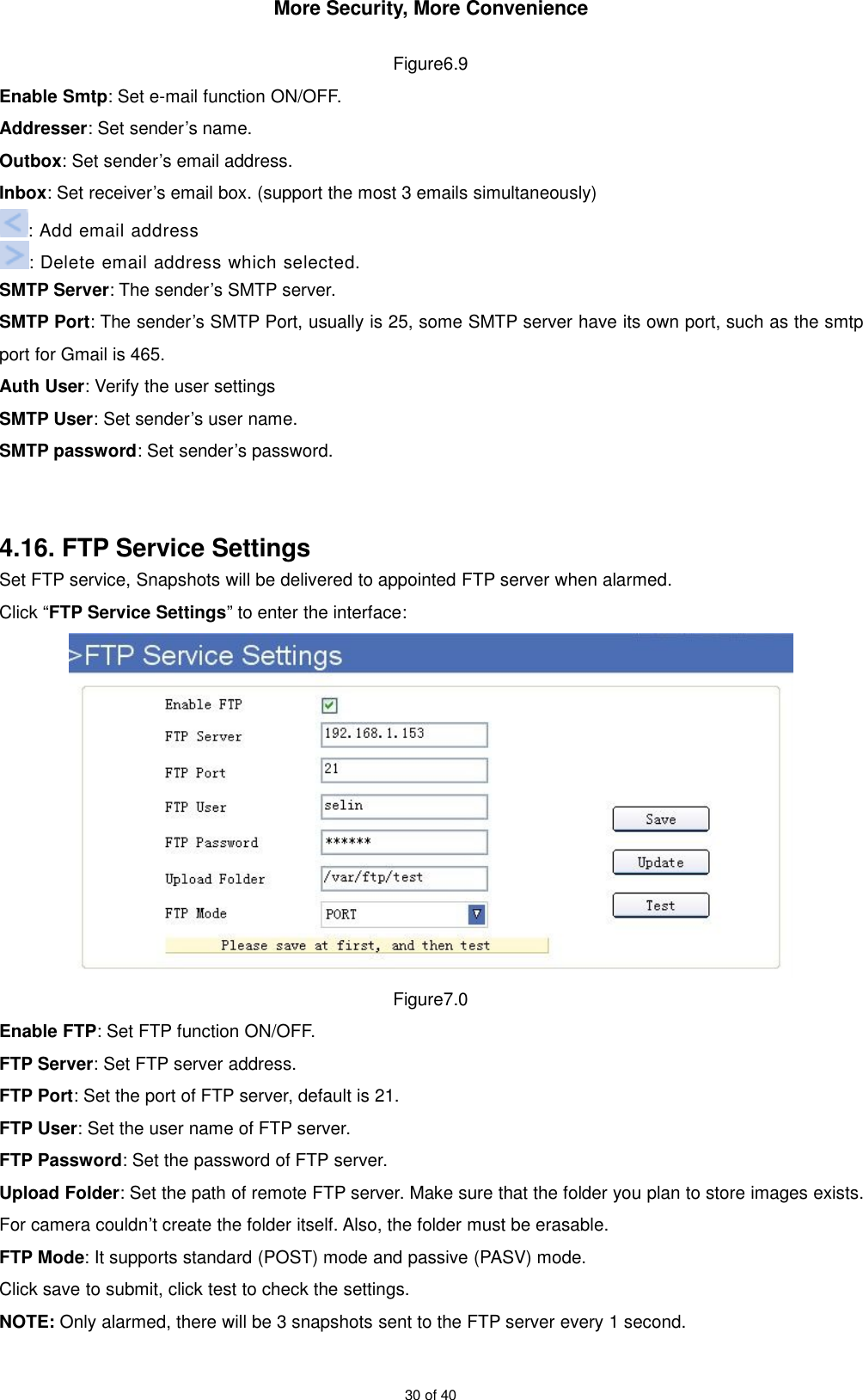 More Security, More Convenience30 of 40Figure6.9Enable Smtp: Set e-mail function ON/OFF.Addresser: Set sender’s name.Outbox: Set sender’s email address.Inbox: Set receiver’s email box. (support the most 3 emails simultaneously): Add email address: Delete email address which selected.SMTP Server: The sender’s SMTP server.SMTP Port: The sender’s SMTP Port, usually is 25, some SMTP server have its own port, such as the smtpport for Gmail is 465.Auth User: Verify the user settingsSMTP User: Set sender’s user name.SMTP password: Set sender’s password.4.16. FTP Service SettingsSet FTP service, Snapshots will be delivered to appointed FTP server when alarmed.Click “FTP Service Settings” to enter the interface:Figure7.0Enable FTP: Set FTP function ON/OFF.FTP Server: Set FTP server address.FTP Port: Set the port of FTP server, default is 21.FTP User: Set the user name of FTP server.FTP Password: Set the password of FTP server.Upload Folder: Set the path of remote FTP server. Make sure that the folder you plan to store images exists.For camera couldn’t create the folder itself. Also, the folder must be erasable.FTP Mode: It supports standard (POST) mode and passive (PASV) mode.Click save to submit, click test to check the settings.NOTE: Only alarmed, there will be 3 snapshots sent to the FTP server every 1 second.