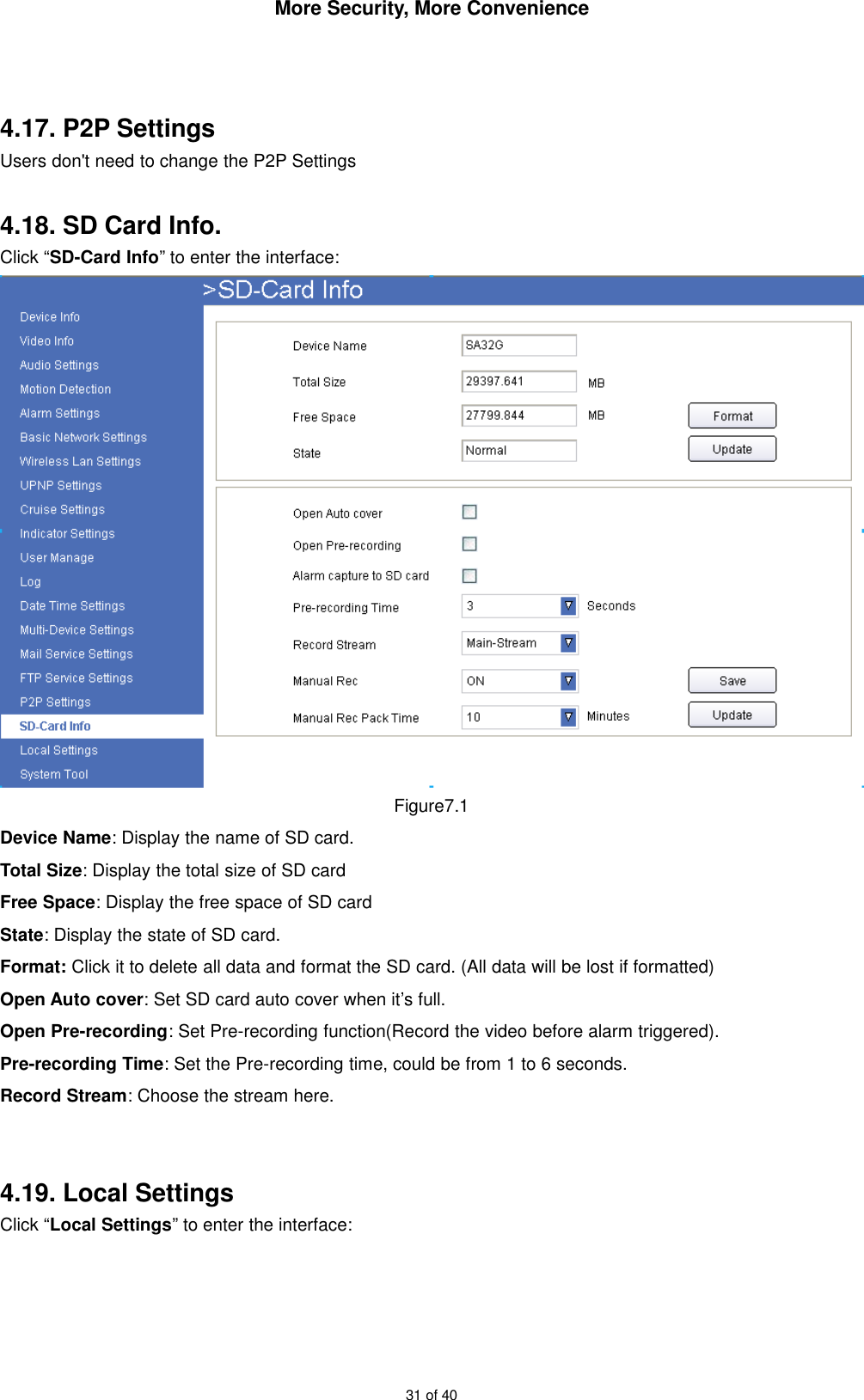 More Security, More Convenience31 of 404.17. P2P SettingsUsers don&apos;t need to change the P2P Settings4.18. SD Card Info.Click “SD-Card Info” to enter the interface:Figure7.1Device Name: Display the name of SD card.Total Size: Display the total size of SD cardFree Space: Display the free space of SD cardState: Display the state of SD card.Format: Click it to delete all data and format the SD card. (All data will be lost if formatted)Open Auto cover: Set SD card auto cover when it’s full.Open Pre-recording: Set Pre-recording function(Record the video before alarm triggered).Pre-recording Time: Set the Pre-recording time, could be from 1 to 6 seconds.Record Stream: Choose the stream here.4.19. Local SettingsClick “Local Settings” to enter the interface: