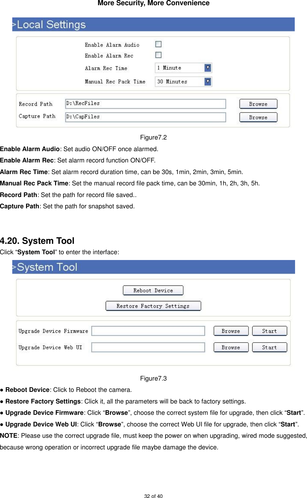 More Security, More Convenience32 of 40Figure7.2Enable Alarm Audio: Set audio ON/OFF once alarmed.Enable Alarm Rec: Set alarm record function ON/OFF.Alarm Rec Time: Set alarm record duration time, can be 30s, 1min, 2min, 3min, 5min.Manual Rec Pack Time: Set the manual record file pack time, can be 30min, 1h, 2h, 3h, 5h.Record Path: Set the path for record file saved..Capture Path: Set the path for snapshot saved.4.20. System ToolClick “System Tool” to enter the interface:Figure7.3●Reboot Device: Click to Reboot the camera.●Restore Factory Settings: Click it, all the parameters will be back to factory settings.●Upgrade Device Firmware: Click “Browse”, choose the correct system file for upgrade, then click “Start”.●Upgrade Device Web UI: Click “Browse”, choose the correct Web UI file for upgrade, then click “Start”.NOTE: Please use the correct upgrade file, must keep the power on when upgrading, wired mode suggested,because wrong operation or incorrect upgrade file maybe damage the device.