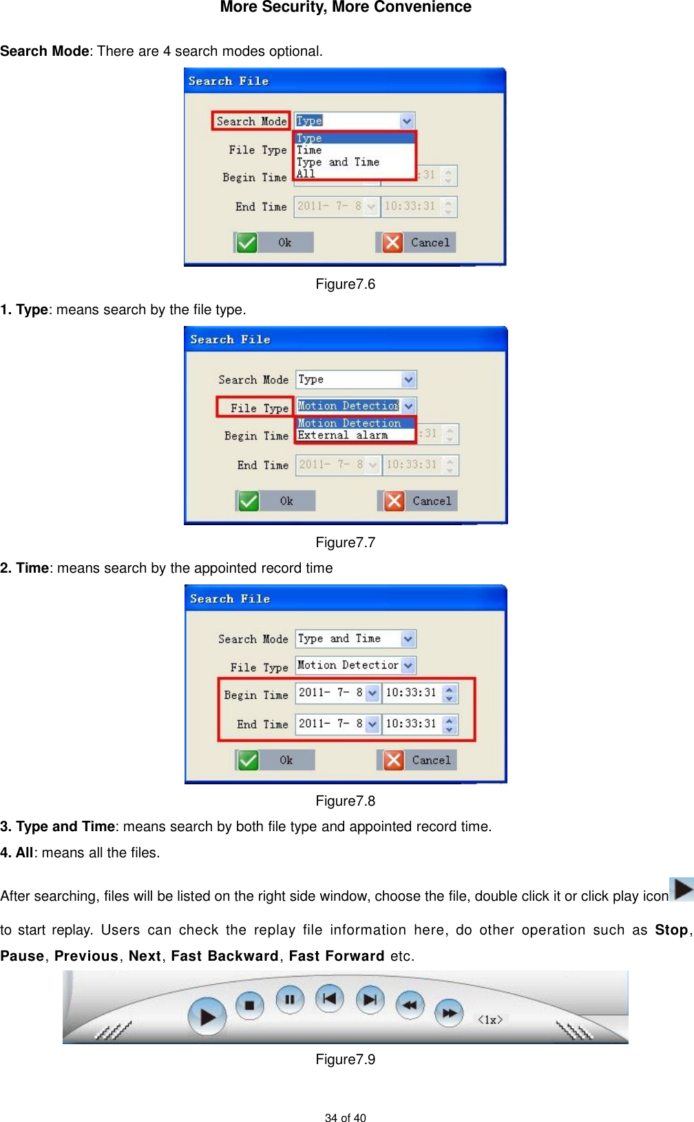 More Security, More Convenience34 of 40Search Mode: There are 4 search modes optional.Figure7.61. Type: means search by the file type.Figure7.72. Time: means search by the appointed record timeFigure7.83. Type and Time: means search by both file type and appointed record time.4. All: means all the files.After searching, files will be listed on the right side window, choose the file, double click it or click play iconto start replay. Users can check the replay file information here, do other operation such as Stop,Pause,Previous,Next,Fast Backward,Fast Forward etc.Figure7.9