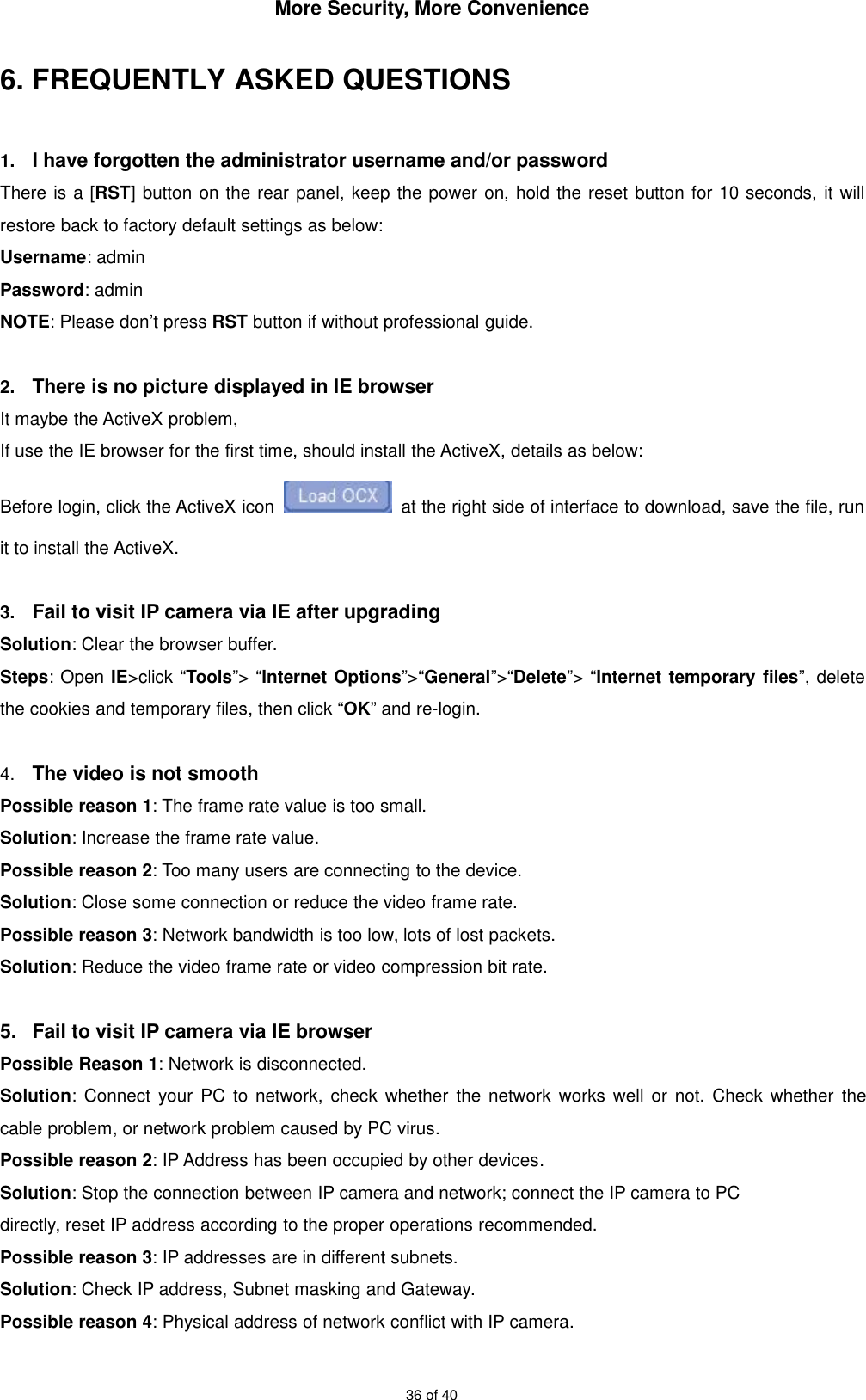 More Security, More Convenience36 of 406. FREQUENTLY ASKED QUESTIONS1. I have forgotten the administrator username and/or passwordThere is a [RST] button on the rear panel, keep the power on, hold the reset button for 10 seconds, it willrestore back to factory default settings as below:Username: adminPassword: adminNOTE: Please don’t press RST button if without professional guide.2. There is no picture displayed in IE browserIt maybe the ActiveX problem,If use the IE browser for the first time, should install the ActiveX, details as below:Before login, click the ActiveX icon at the right side of interface to download, save the file, runit to install the ActiveX.3. Fail to visit IP camera via IE after upgradingSolution: Clear the browser buffer.Steps: Open IE&gt;click “Tools”&gt; “Internet Options”&gt;“General”&gt;“Delete”&gt; “Internet temporary files”, deletethe cookies and temporary files, then click “OK” and re-login.4. The video is not smoothPossible reason 1: The frame rate value is too small.Solution: Increase the frame rate value.Possible reason 2: Too many users are connecting to the device.Solution: Close some connection or reduce the video frame rate.Possible reason 3: Network bandwidth is too low, lots of lost packets.Solution: Reduce the video frame rate or video compression bit rate.5. Fail to visit IP camera via IE browserPossible Reason 1: Network is disconnected.Solution: Connect your PC to network, check whether the network works well or not. Check whether thecable problem, or network problem caused by PC virus.Possible reason 2: IP Address has been occupied by other devices.Solution: Stop the connection between IP camera and network; connect the IP camera to PCdirectly, reset IP address according to the proper operations recommended.Possible reason 3: IP addresses are in different subnets.Solution: Check IP address, Subnet masking and Gateway.Possible reason 4: Physical address of network conflict with IP camera.