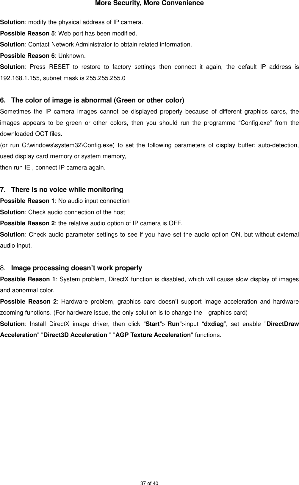More Security, More Convenience37 of 40Solution: modify the physical address of IP camera.Possible Reason 5: Web port has been modified.Solution: Contact Network Administrator to obtain related information.Possible Reason 6: Unknown.Solution: Press RESET to restore to factory settings then connect it again, the default IP address is192.168.1.155, subnet mask is 255.255.255.06. The color of image is abnormal (Green or other color)Sometimes the IP camera images cannot be displayed properly because of different graphics cards, theimages appears to be green or other colors, then you should run the programme “Config.exe” from thedownloaded OCT files.(or run C:\windows\system32\Config.exe) to set the following parameters of display buffer: auto-detection,used display card memory or system memory,then run IE , connect IP camera again.7. There is no voice while monitoringPossible Reason 1: No audio input connectionSolution: Check audio connection of the hostPossible Reason 2: the relative audio option of IP camera is OFF.Solution: Check audio parameter settings to see if you have set the audio option ON, but without externalaudio input.8. Image processing doesn’t work properlyPossible Reason 1: System problem, DirectX function is disabled, which will cause slow display of imagesand abnormal color.Possible Reason 2: Hardware problem, graphics card doesn’t support image acceleration and hardwarezooming functions. (For hardware issue, the only solution is to change the graphics card)Solution: Install DirectX image driver, then click “Start”&gt;”Run”&gt;input “dxdiag”, set enable &quot;DirectDrawAcceleration&quot; &quot;Direct3D Acceleration &quot; &quot;AGP Texture Acceleration&quot; functions.