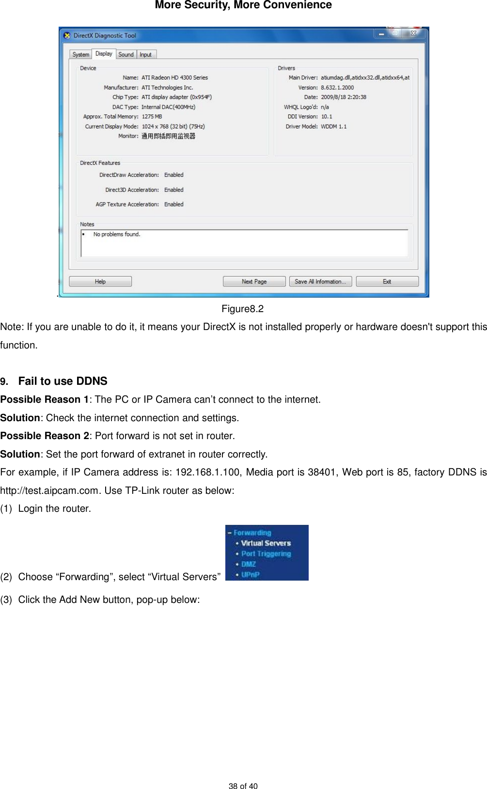 More Security, More Convenience38 of 40.Figure8.2Note: If you are unable to do it, it means your DirectX is not installed properly or hardware doesn&apos;t support thisfunction.9. Fail to use DDNSPossible Reason 1: The PC or IP Camera can’t connect to the internet.Solution: Check the internet connection and settings.Possible Reason 2: Port forward is not set in router.Solution: Set the port forward of extranet in router correctly.For example, if IP Camera address is: 192.168.1.100, Media port is 38401, Web port is 85, factory DDNS ishttp://test.aipcam.com. Use TP-Link router as below:(1) Login the router.(2) Choose “Forwarding”, select “Virtual Servers”(3) Click the Add New button, pop-up below: