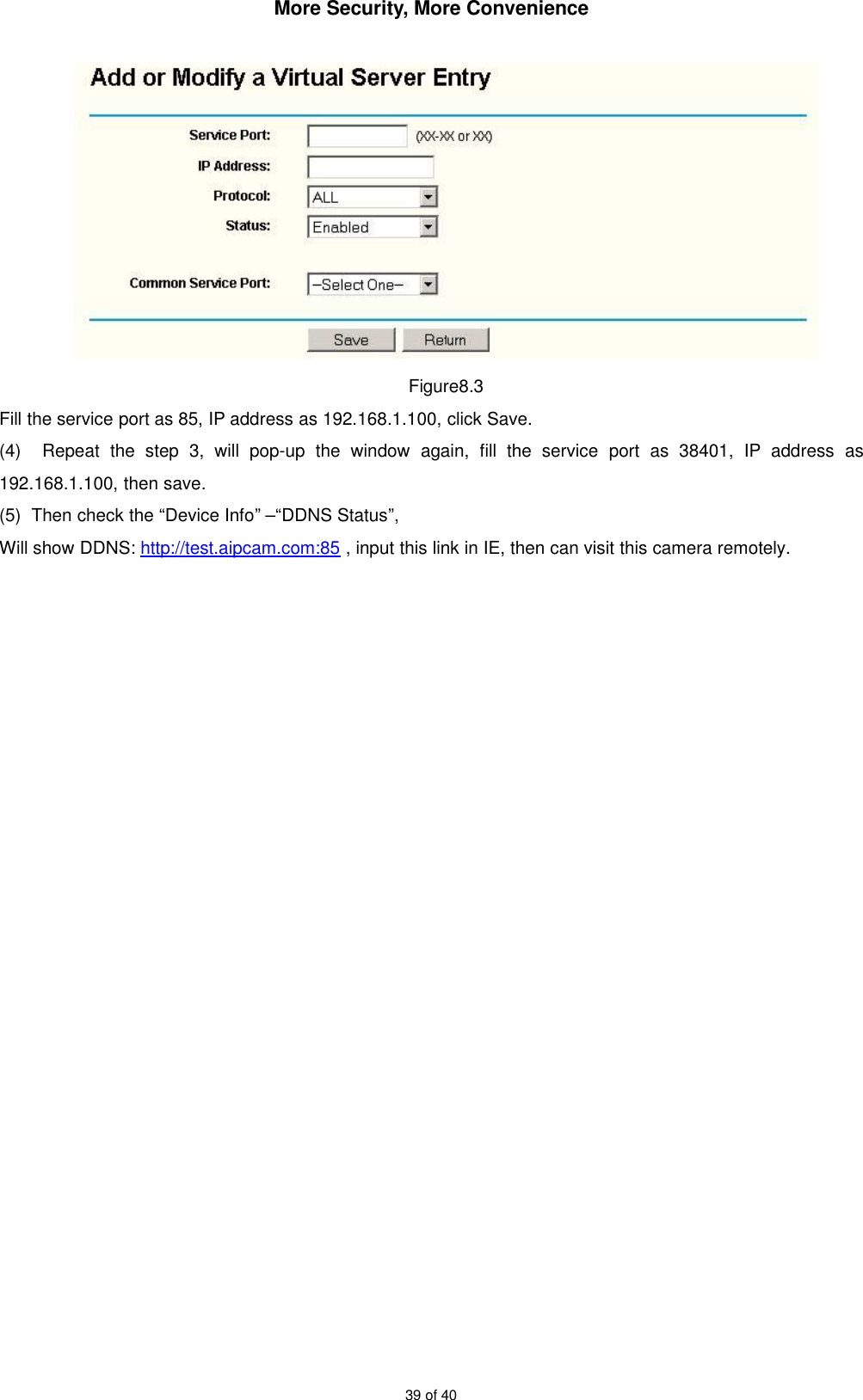 More Security, More Convenience39 of 40Figure8.3Fill the service port as 85, IP address as 192.168.1.100, click Save.(4) Repeat the step 3, will pop-up the window again, fill the service port as 38401, IP address as192.168.1.100, then save.(5) Then check the “Device Info” –“DDNS Status”,Will show DDNS: http://test.aipcam.com:85 , input this link in IE, then can visit this camera remotely.