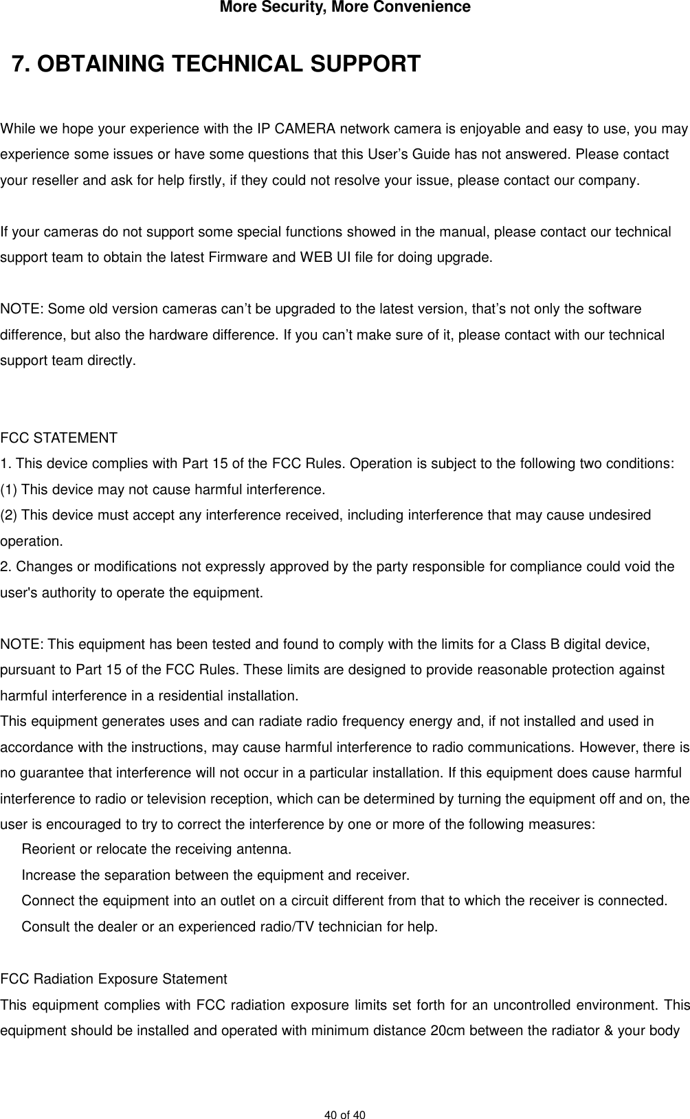 More Security, More Convenience40 of 407. OBTAINING TECHNICAL SUPPORTWhile we hope your experience with the IP CAMERA network camera is enjoyable and easy to use, you mayexperience some issues or have some questions that this User’s Guide has not answered. Please contactyour reseller and ask for help firstly, if they could not resolve your issue, please contact our company.If your cameras do not support some special functions showed in the manual, please contact our technicalsupport team to obtain the latest Firmware and WEB UI file for doing upgrade.NOTE: Some old version cameras can’t be upgraded to the latest version, that’s not only the softwaredifference, but also the hardware difference. If you can’t make sure of it, please contact with our technicalsupport team directly.FCC STATEMENT1. This device complies with Part 15 of the FCC Rules. Operation is subject to the following two conditions:(1) This device may not cause harmful interference.(2) This device must accept any interference received, including interference that may cause undesiredoperation.2. Changes or modifications not expressly approved by the party responsible for compliance could void theuser&apos;s authority to operate the equipment.NOTE: This equipment has been tested and found to comply with the limits for a Class B digital device,pursuant to Part 15 of the FCC Rules. These limits are designed to provide reasonable protection againstharmful interference in a residential installation.This equipment generates uses and can radiate radio frequency energy and, if not installed and used inaccordance with the instructions, may cause harmful interference to radio communications. However, there isno guarantee that interference will not occur in a particular installation. If this equipment does cause harmfulinterference to radio or television reception, which can be determined by turning the equipment off and on, theuser is encouraged to try to correct the interference by one or more of the following measures:Reorient or relocate the receiving antenna.Increase the separation between the equipment and receiver.Connect the equipment into an outlet on a circuit different from that to which the receiver is connected.Consult the dealer or an experienced radio/TV technician for help.FCC Radiation Exposure StatementThis equipment complies with FCC radiation exposure limits set forth for an uncontrolled environment. Thisequipment should be installed and operated with minimum distance 20cm between the radiator &amp; your body