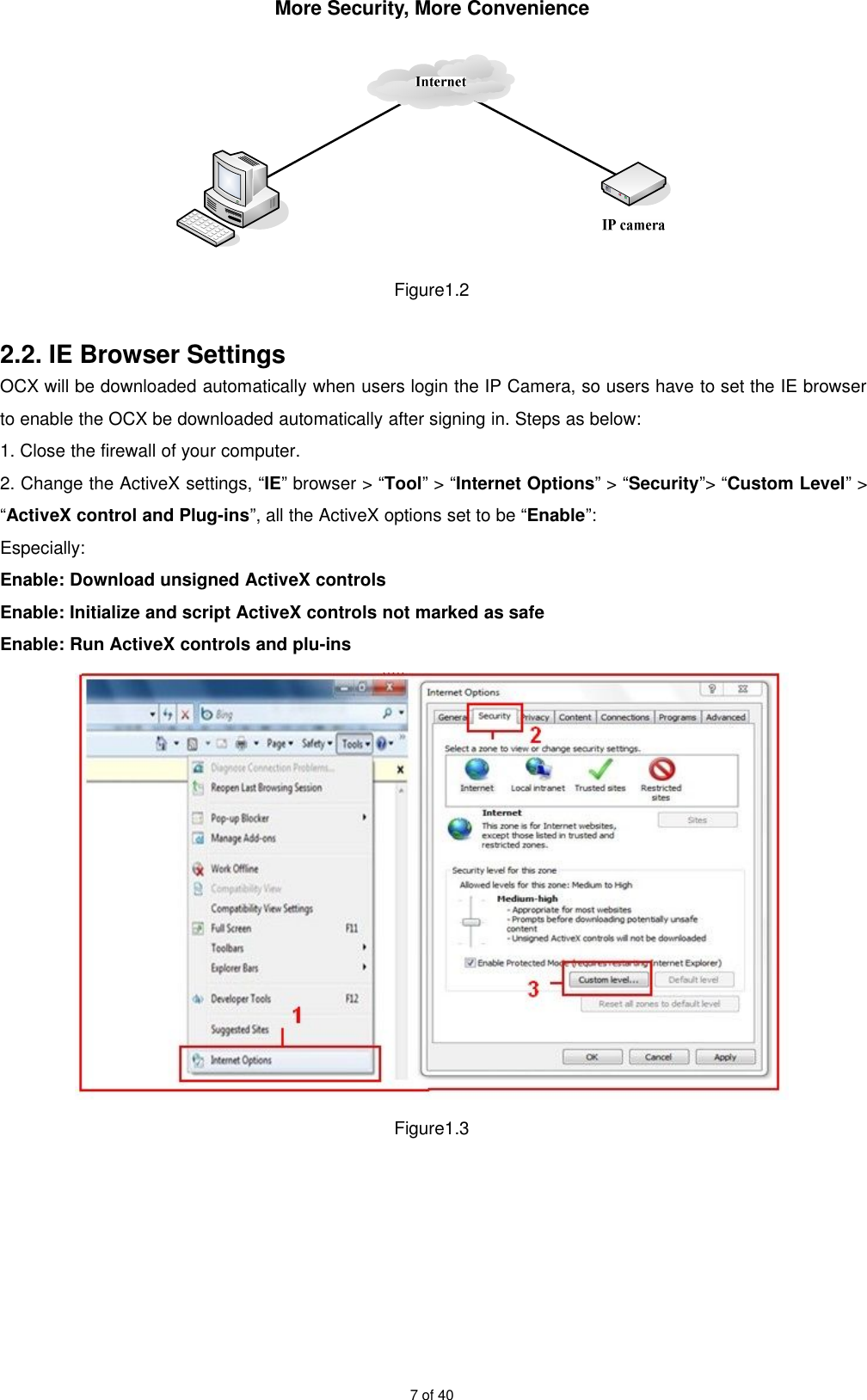 More Security, More Convenience7 of 40Figure1.22.2. IE Browser SettingsOCX will be downloaded automatically when users login the IP Camera, so users have to set the IE browserto enable the OCX be downloaded automatically after signing in. Steps as below:1. Close the firewall of your computer.2. Change the ActiveX settings, “IE” browser &gt; “Tool” &gt; “Internet Options” &gt; “Security”&gt; “Custom Level” &gt;“ActiveX control and Plug-ins”, all the ActiveX options set to be “Enable”:Especially:Enable: Download unsigned ActiveX controlsEnable: Initialize and script ActiveX controls not marked as safeEnable: Run ActiveX controls and plu-insFigure1.3