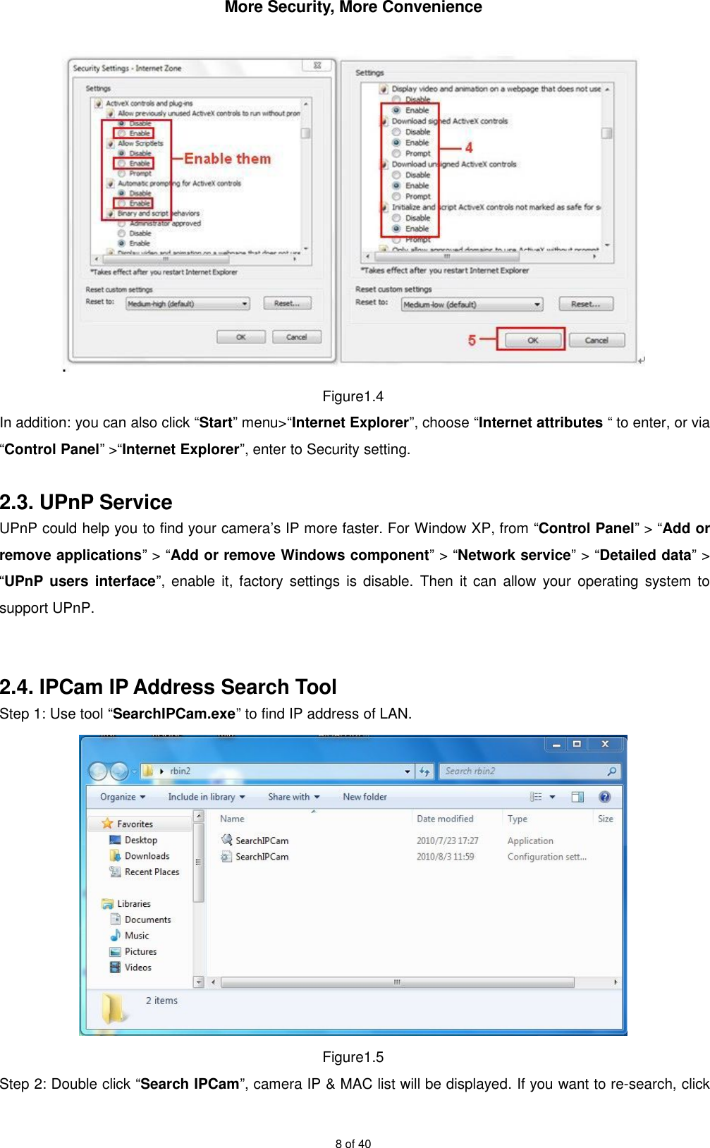 More Security, More Convenience8 of 40Figure1.4In addition: you can also click “Start” menu&gt;“Internet Explorer”, choose “Internet attributes “ to enter, or via“Control Panel” &gt;“Internet Explorer”, enter to Security setting.2.3. UPnP ServiceUPnP could help you to find your camera’s IP more faster. For Window XP, from “Control Panel” &gt; “Add orremove applications” &gt; “Add or remove Windows component” &gt; “Network service” &gt; “Detailed data” &gt;“UPnP users interface”, enable it, factory settings is disable. Then it can allow your operating system tosupport UPnP.2.4. IPCam IP Address Search ToolStep 1: Use tool “SearchIPCam.exe” to find IP address of LAN.Figure1.5Step 2: Double click “Search IPCam”, camera IP &amp; MAC list will be displayed. If you want to re-search, click